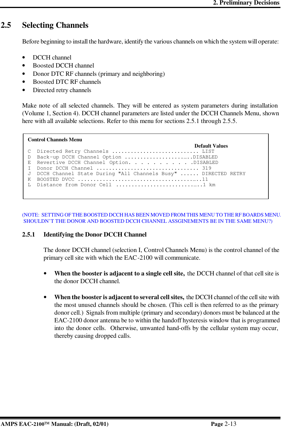 2. Preliminary Decisions AMPS EAC-2100 Manual: (Draft, 02/01) Page 2-13 2.5 Selecting Channels   Before beginning to install the hardware, identify the various channels on which the system will operate:   • DCCH channel • Boosted DCCH channel • Donor DTC RF channels (primary and neighboring) • Boosted DTC RF channels • Directed retry channels  Make note of all selected channels. They will be entered as system parameters during installation (Volume 1, Section 4). DCCH channel parameters are listed under the DCCH Channels Menu, shown here with all available selections. Refer to this menu for sections 2.5.1 through 2.5.5.    (NOTE:  SETTING OF THE BOOSTED DCCH HAS BEEN MOVED FROM THIS MENU TO THE RF BOARDS MENU.  SHOULDN’T THE DONOR AND BOOSTED DCCH CHANNEL ASSGINEMENTS BE IN THE SAME MENU?)  2.5.1 Identifying the Donor DCCH Channel  The donor DCCH channel (selection I, Control Channels Menu) is the control channel of the primary cell site with which the EAC-2100 will communicate.  • When the booster is adjacent to a single cell site,  the DCCH channel of that cell site is the donor DCCH channel.   • When the booster is adjacent to several cell sites, the DCCH channel of the cell site with the most unused channels should be chosen. (This cell is then referred to as the primary donor cell.)  Signals from multiple (primary and secondary) donors must be balanced at the EAC-2100 donor antenna be to within the handoff hysteresis window that is programmed into the donor cells.  Otherwise, unwanted hand-offs by the cellular system may occur, thereby causing dropped calls.  Control Channels Menu                                                                                                            Default Values  C  Directed Retry Channels ............................ LIST  D  Back-up DCCH Channel Option ...................…..DISABLED   E  Revertive DCCH Channel  Option. . . . . . . . . . .DISABLED   I  Donor DCCH Channel ................................. 319  J  DCCH Channel State During &quot;All Channels Busy&quot; ...... DIRECTED RETRY   K  BOOSTED DVCC .....................................…..11  L  Distance from Donor Cell  .........................…..1 km   