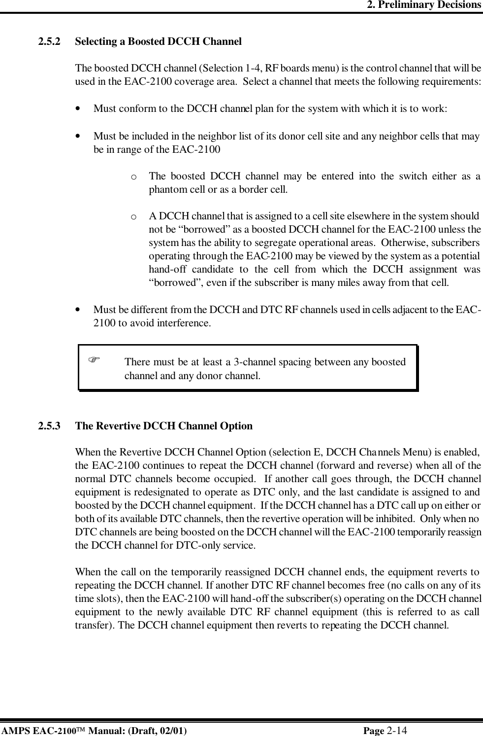 2. Preliminary Decisions AMPS EAC-2100 Manual: (Draft, 02/01) Page 2-14 2.5.2 Selecting a Boosted DCCH Channel  The boosted DCCH channel (Selection 1-4, RF boards menu) is the control channel that will be used in the EAC-2100 coverage area.  Select a channel that meets the following requirements:  • Must conform to the DCCH channel plan for the system with which it is to work:  • Must be included in the neighbor list of its donor cell site and any neighbor cells that may be in range of the EAC-2100  o  The boosted DCCH channel may be entered into the switch either as a phantom cell or as a border cell.  o  A DCCH channel that is assigned to a cell site elsewhere in the system should not be “borrowed” as a boosted DCCH channel for the EAC-2100 unless the system has the ability to segregate operational areas.  Otherwise, subscribers operating through the EAC-2100 may be viewed by the system as a potential hand-off candidate to the cell from which the DCCH assignment was “borrowed”, even if the subscriber is many miles away from that cell.   • Must be different from the DCCH and DTC RF channels used in cells adjacent to the EAC-2100 to avoid interference.    2.5.3 The Revertive DCCH Channel Option  When the Revertive DCCH Channel Option (selection E, DCCH Channels Menu) is enabled, the EAC-2100 continues to repeat the DCCH channel (forward and reverse) when all of the normal DTC channels become occupied.  If another call goes through, the DCCH channel equipment is redesignated to operate as DTC only, and the last candidate is assigned to and boosted by the DCCH channel equipment.  If the DCCH channel has a DTC call up on either or both of its available DTC channels, then the revertive operation will be inhibited.  Only when no DTC channels are being boosted on the DCCH channel will the EAC-2100 temporarily reassign the DCCH channel for DTC-only service.  When the call on the temporarily reassigned DCCH channel ends, the equipment reverts to repeating the DCCH channel. If another DTC RF channel becomes free (no calls on any of its time slots), then the EAC-2100 will hand-off the subscriber(s) operating on the DCCH channel equipment to the newly available DTC RF channel equipment (this is referred to as call transfer). The DCCH channel equipment then reverts to repeating the DCCH channel. F There must be at least a 3-channel spacing between any boosted channel and any donor channel. 