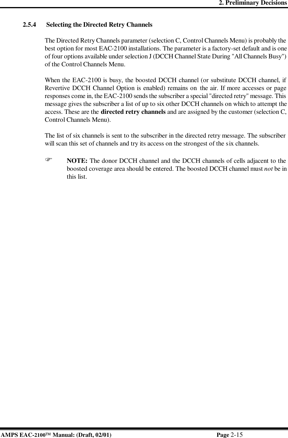 2. Preliminary Decisions AMPS EAC-2100 Manual: (Draft, 02/01) Page 2-15 2.5.4  Selecting the Directed Retry Channels  The Directed Retry Channels parameter (selection C, Control Channels Menu) is probably the best option for most EAC-2100 installations. The parameter is a factory-set default and is one of four options available under selection J (DCCH Channel State During &quot;All Channels Busy&quot;) of the Control Channels Menu.   When the EAC-2100 is busy, the boosted DCCH channel (or substitute DCCH channel, if Revertive DCCH Channel Option is enabled) remains on  the air. If more accesses or page responses come in, the EAC-2100 sends the subscriber a special &quot;directed retry&quot; message. This message gives the subscriber a list of up to six other DCCH channels on which to attempt the access. These are the directed retry channels and are assigned by the customer (selection C, Control Channels Menu).  The list of six channels is sent to the subscriber in the directed retry message. The subscriber will scan this set of channels and try its access on the strongest of the six channels.   F NOTE: The donor DCCH channel and the DCCH channels of cells adjacent to the boosted coverage area should be entered. The boosted DCCH channel must not be in this list.  