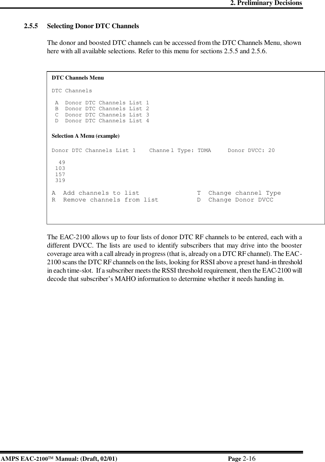 2. Preliminary Decisions AMPS EAC-2100 Manual: (Draft, 02/01) Page 2-16 2.5.5 Selecting Donor DTC Channels  The donor and boosted DTC channels can be accessed from the DTC Channels Menu, shown here with all available selections. Refer to this menu for sections 2.5.5 and 2.5.6.    The EAC-2100 allows up to four lists of donor DTC RF channels to be entered, each with a different DVCC. The lists are used to identify subscribers that may drive into the booster coverage area with a call already in progress (that is, already on a DTC RF channel). The EAC-2100 scans the DTC RF channels on the lists, looking for RSSI above a preset hand-in threshold in each time-slot.  If a subscriber meets the RSSI threshold requirement, then the EAC-2100 will decode that subscriber’s MAHO information to determine whether it needs handing in. DTC Channels Menu      DTC Channels    A  Donor DTC Channels List 1   B  Donor DTC Channels List 2   C  Donor DTC Channels List 3   D  Donor DTC Channels List 4   Selection A Menu (example)  Donor DTC Channels List 1    Channe l Type: TDMA     Donor DVCC: 20                               49  103  157  319  A  Add channels to list               T  Change channel Type  R  Remove channels from list          D  Change Donor DVCC    