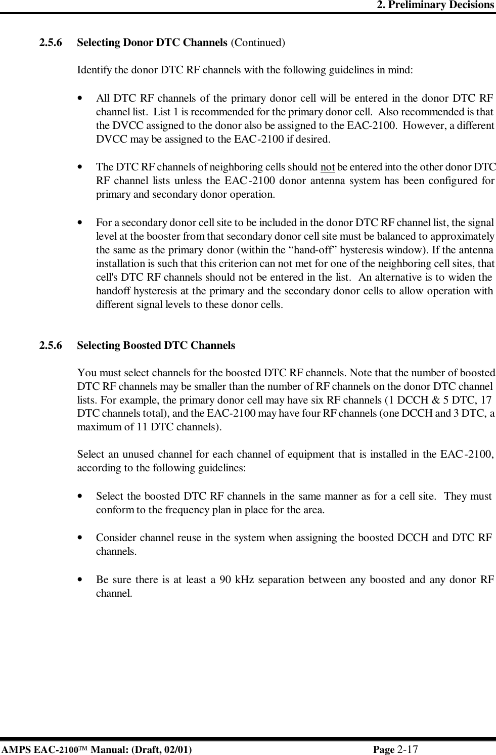 2. Preliminary Decisions AMPS EAC-2100 Manual: (Draft, 02/01) Page 2-17 2.5.6 Selecting Donor DTC Channels (Continued)  Identify the donor DTC RF channels with the following guidelines in mind:  • All DTC RF channels of the primary donor cell will be entered in the donor DTC RF channel list.  List 1 is recommended for the primary donor cell.  Also recommended is that the DVCC assigned to the donor also be assigned to the EAC-2100.  However, a different DVCC may be assigned to the EAC-2100 if desired.   • The DTC RF channels of neighboring cells should not be entered into the other donor DTC RF channel lists unless the EAC-2100 donor antenna system has been configured for primary and secondary donor operation.  • For a secondary donor cell site to be included in the donor DTC RF channel list, the signal level at the booster from that secondary donor cell site must be balanced to approximately the same as the primary donor (within the “hand-off” hysteresis window). If the antenna installation is such that this criterion can not met for one of the neighboring cell sites, that cell&apos;s DTC RF channels should not be entered in the list.  An alternative is to widen the handoff hysteresis at the primary and the secondary donor cells to allow operation with different signal levels to these donor cells.   2.5.6 Selecting Boosted DTC Channels  You must select channels for the boosted DTC RF channels. Note that the number of boosted DTC RF channels may be smaller than the number of RF channels on the donor DTC channel lists. For example, the primary donor cell may have six RF channels (1 DCCH &amp; 5 DTC, 17 DTC channels total), and the EAC-2100 may have four RF channels (one DCCH and 3 DTC, a maximum of 11 DTC channels).  Select an unused channel for each channel of equipment that is installed in the EAC-2100, according to the following guidelines:   • Select the boosted DTC RF channels in the same manner as for a cell site.  They must conform to the frequency plan in place for the area.  • Consider channel reuse in the system when assigning the boosted DCCH and DTC RF channels.  • Be sure there is at least a 90 kHz separation between any boosted and any donor RF channel.   