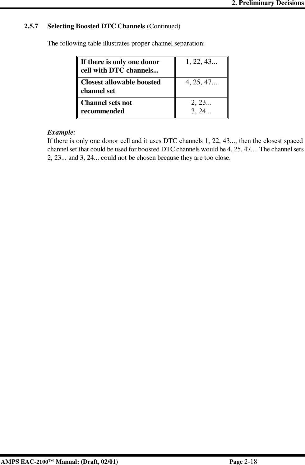 2. Preliminary Decisions AMPS EAC-2100 Manual: (Draft, 02/01) Page 2-18 2.5.7 Selecting Boosted DTC Channels (Continued)  The following table illustrates proper channel separation:  If there is only one donor cell with DTC channels... 1, 22, 43... Closest allowable boosted channel set 4, 25, 47... Channel sets not recommended 2, 23... 3, 24...  Example: If there is only one donor cell and it uses DTC channels 1, 22, 43..., then the closest spaced channel set that could be used for boosted DTC channels would be 4, 25, 47.... The channel sets 2, 23... and 3, 24... could not be chosen because they are too close.   