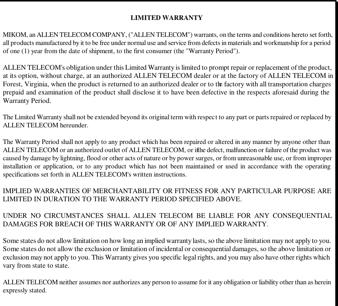  LIMITED WARRANTY  MIKOM, an ALLEN TELECOM COMPANY, (&quot;ALLEN TELECOM&quot;) warrants, on the terms and conditions hereto set forth, all products manufactured by it to be free under normal use and service from defects in materials and workmanship for a period of one (1) year from the date of shipment, to the first consumer (the &quot;Warranty Period&quot;).  ALLEN TELECOM&apos;s obligation under this Limited Warranty is limited to prompt repair or replacement of the product, at its option, without charge, at an authorized ALLEN TELECOM dealer or at the factory of ALLEN TELECOM in Forest, Virginia, when the product is returned to an authorized dealer or to the factory with all transportation charges prepaid and examination of the product shall disclose it to have been defective in the respects aforesaid during the Warranty Period.  The Limited Warranty shall not be extended beyond its original term with respect to any part or parts repaired or replaced by ALLEN TELECOM hereunder.  The Warranty Period shall not apply to any product which has been repaired or altered in any manner by anyone other than ALLEN TELECOM or an authorized outlet of ALLEN TELECOM, or if the defect, malfunction or failure of the product was caused by damage by lightning, flood or other acts of nature or by power surges, or from unreasonable use, or from improper installation or application, or to any product which has not been maintained or used in accordance with the operating specifications set forth in ALLEN TELECOM&apos;s written instructions.  IMPLIED WARRANTIES OF MERCHANTABILITY OR FITNESS FOR ANY PARTICULAR PURPOSE ARE LIMITED IN DURATION TO THE WARRANTY PERIOD SPECIFIED ABOVE.  UNDER NO CIRCUMSTANCES SHALL ALLEN TELECOM BE LIABLE FOR ANY CONSEQUENTIAL DAMAGES FOR BREACH OF THIS WARRANTY OR OF ANY IMPLIED WARRANTY.  Some states do not allow limitation on how long an implied warranty lasts, so the above limitation may not apply to you. Some states do not allow the exclusion or limitation of incidental or consequential damages, so the above limitation or exclusion may not apply to you. This Warranty gives you specific legal rights, and you may also have other rights which vary from state to state.  ALLEN TELECOM neither assumes nor authorizes any person to assume for it any obligation or liability other than as herein expressly stated.        