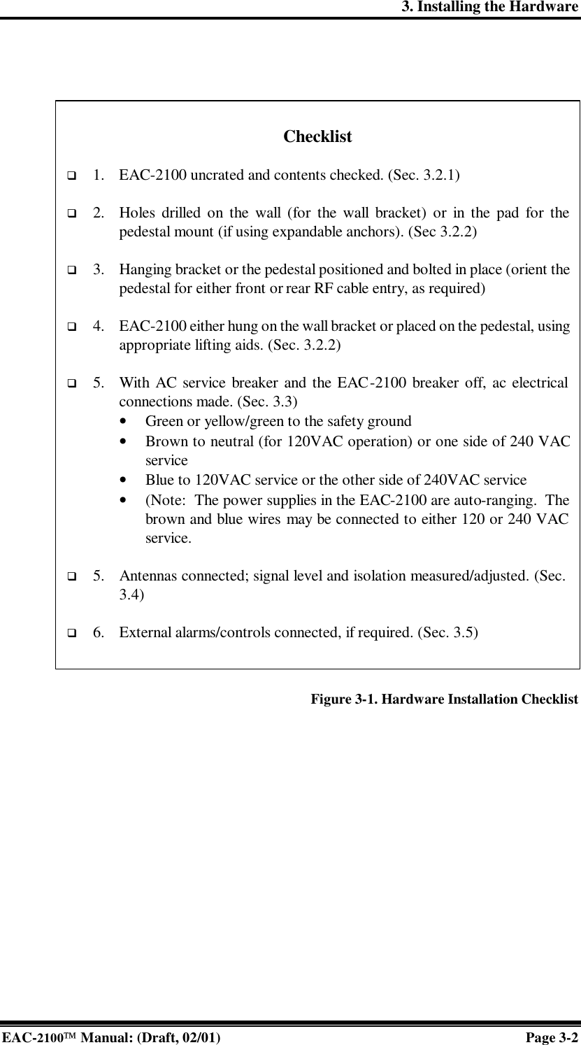 3. Installing the Hardware EAC-2100 Manual: (Draft, 02/01) Page 3-2    Figure 3-1. Hardware Installation Checklist   Checklist  q 1. EAC-2100 uncrated and contents checked. (Sec. 3.2.1)  q 2. Holes drilled on the wall (for the wall bracket) or in the pad for the pedestal mount (if using expandable anchors). (Sec 3.2.2)  q 3.  Hanging bracket or the pedestal positioned and bolted in place (orient the pedestal for either front or rear RF cable entry, as required)  q 4. EAC-2100 either hung on the wall bracket or placed on the pedestal, using appropriate lifting aids. (Sec. 3.2.2)  q 5. With AC service breaker and the EAC-2100 breaker off, ac electrical connections made. (Sec. 3.3) • Green or yellow/green to the safety ground • Brown to neutral (for 120VAC operation) or one side of 240 VAC service • Blue to 120VAC service or the other side of 240VAC service • (Note:  The power supplies in the EAC-2100 are auto-ranging.  The brown and blue wires may be connected to either 120 or 240 VAC service.  q 5. Antennas connected; signal level and isolation measured/adjusted. (Sec. 3.4) q 6. External alarms/controls connected, if required. (Sec. 3.5) 