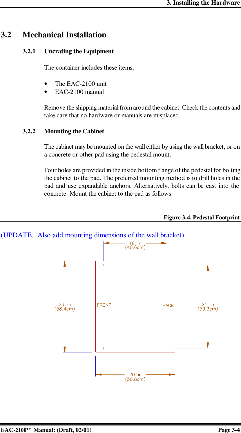 3. Installing the Hardware EAC-2100 Manual: (Draft, 02/01) Page 3-4  3.2 Mechanical Installation  3.2.1 Uncrating the Equipment  The container includes these items:  • The EAC-2100 unit • EAC-2100 manual    Remove the shipping material from around the cabinet. Check the contents and take care that no hardware or manuals are misplaced.  3.2.2 Mounting the Cabinet  The cabinet may be mounted on the wall either by using the wall bracket, or on a concrete or other pad using the pedestal mount.  Four holes are provided in the inside bottom flange of the pedestal for bolting the cabinet to the pad. The preferred mounting method is to drill holes in the pad and use expandable anchors. Alternatively, bolts can be cast into the concrete. Mount the cabinet to the pad as follows:   Figure 3-4. Pedestal Footprint  (UPDATE.  Also add mounting dimensions of the wall bracket)                   