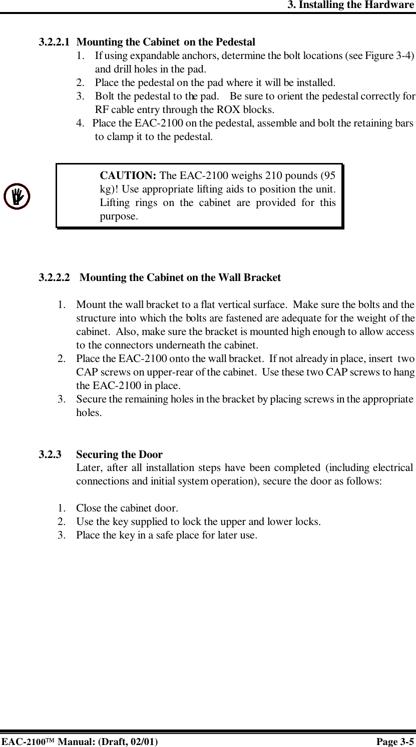 3. Installing the Hardware EAC-2100 Manual: (Draft, 02/01) Page 3-5  3.2.2.1 Mounting the Cabinet on the Pedestal 1. If using expandable anchors, determine the bolt locations (see Figure 3-4) and drill holes in the pad.  2. Place the pedestal on the pad where it will be installed.   3. Bolt the pedestal to the pad.    Be sure to orient the pedestal correctly for RF cable entry through the ROX blocks. 4.   Place the EAC-2100 on the pedestal, assemble and bolt the retaining bars to clamp it to the pedestal.   3.2.2.2 Mounting the Cabinet on the Wall Bracket   1. Mount the wall bracket to a flat vertical surface.  Make sure the bolts and the structure into which the bolts are fastened are adequate for the weight of the cabinet.  Also, make sure the bracket is mounted high enough to allow access to the connectors underneath the cabinet. 2. Place the EAC-2100 onto the wall bracket.  If not already in place, insert  two CAP screws on upper-rear of the cabinet.  Use these two CAP screws to hang the EAC-2100 in place. 3. Secure the remaining holes in the bracket by placing screws in the appropriate holes.   3.2.3 Securing the Door Later, after all installation steps have been completed (including electrical connections and initial system operation), secure the door as follows:  1. Close the cabinet door.  2. Use the key supplied to lock the upper and lower locks. 3. Place the key in a safe place for later use.    CAUTION: The EAC-2100 weighs 210 pounds (95 kg)! Use appropriate lifting aids to position the unit. Lifting rings on the cabinet are provided for this purpose. 