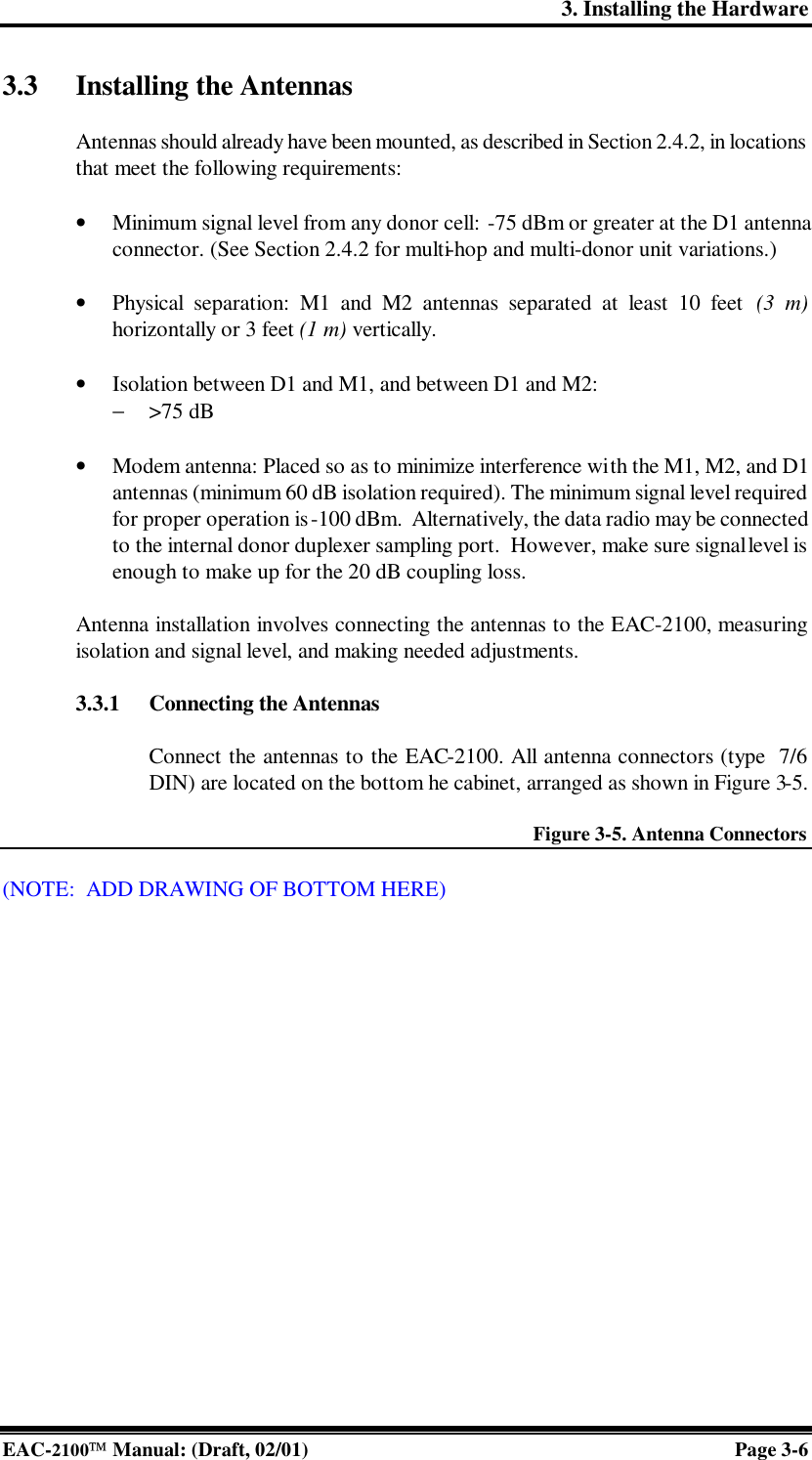 3. Installing the Hardware EAC-2100 Manual: (Draft, 02/01) Page 3-6 3.3 Installing the Antennas  Antennas should already have been mounted, as described in Section 2.4.2, in locations that meet the following requirements:   • Minimum signal level from any donor cell: -75 dBm or greater at the D1 antenna connector. (See Section 2.4.2 for multi-hop and multi-donor unit variations.)  • Physical separation: M1 and M2 antennas separated at least 10 feet (3 m) horizontally or 3 feet (1 m) vertically.  • Isolation between D1 and M1, and between D1 and M2: − &gt;75 dB  • Modem antenna: Placed so as to minimize interference with the M1, M2, and D1 antennas (minimum 60 dB isolation required). The minimum signal level required for proper operation is -100 dBm.  Alternatively, the data radio may be connected to the internal donor duplexer sampling port.  However, make sure signal level is enough to make up for the 20 dB coupling loss.  Antenna installation involves connecting the antennas to the EAC-2100, measuring isolation and signal level, and making needed adjustments.    3.3.1 Connecting the Antennas  Connect the antennas to the EAC-2100. All antenna connectors (type  7/6 DIN) are located on the bottom he cabinet, arranged as shown in Figure 3-5.  Figure 3-5. Antenna Connectors  (NOTE:  ADD DRAWING OF BOTTOM HERE)   