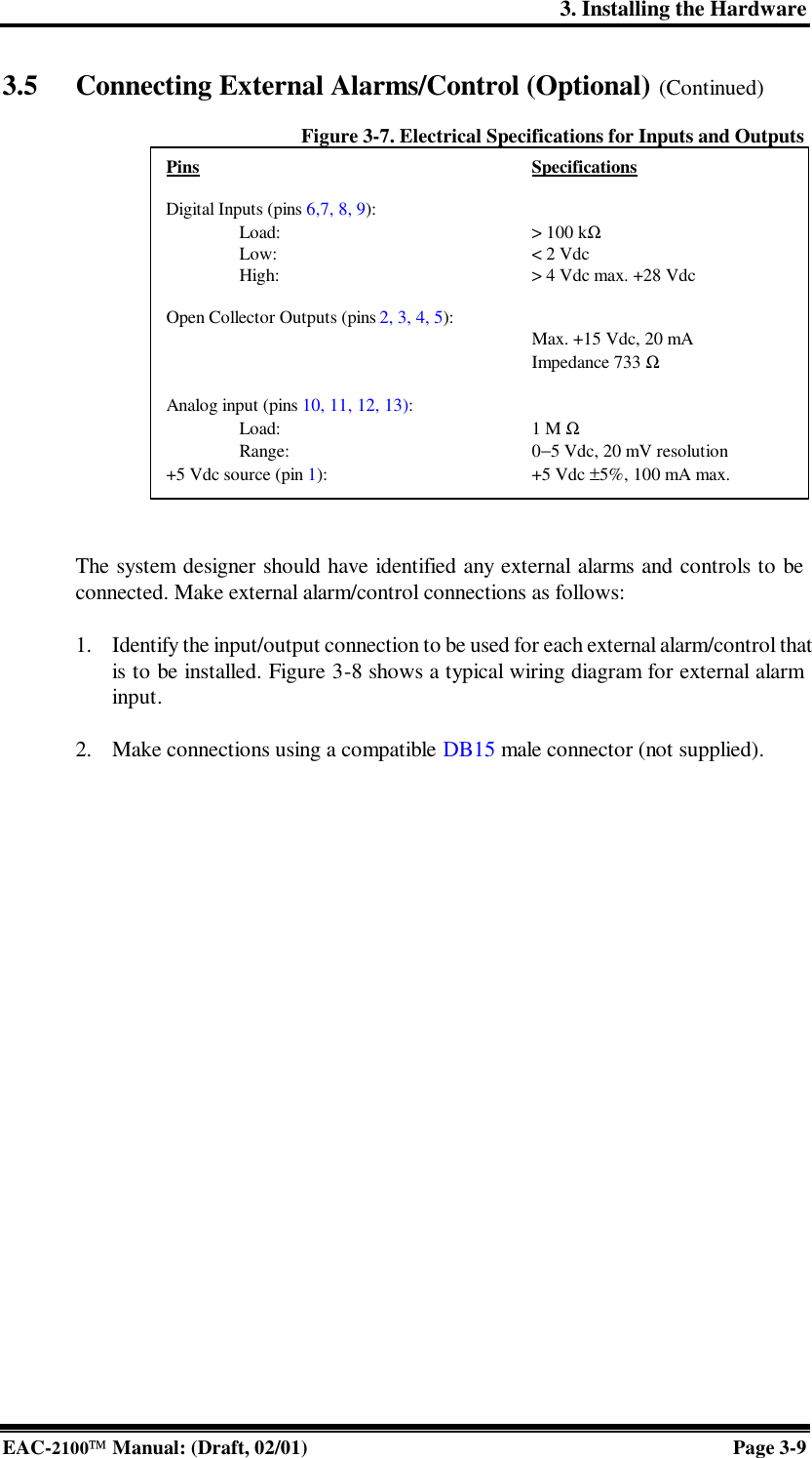 3. Installing the Hardware EAC-2100 Manual: (Draft, 02/01) Page 3-9 3.5 Connecting External Alarms/Control (Optional) (Continued)  Figure 3-7. Electrical Specifications for Inputs and Outputs   The system designer should have identified any external alarms and controls to be connected. Make external alarm/control connections as follows:   1. Identify the input/output connection to be used for each external alarm/control that is to be installed. Figure 3-8 shows a typical wiring diagram for external alarm input.  2. Make connections using a compatible DB15 male connector (not supplied).  Pins     Specifications  Digital Inputs (pins 6,7, 8, 9):  Load:     &gt; 100 kΩ   Low:    &lt; 2 Vdc  High:    &gt; 4 Vdc max. +28 Vdc  Open Collector Outputs (pins 2, 3, 4, 5):      Max. +15 Vdc, 20 mA      Impedance 733 Ω  Analog input (pins 10, 11, 12, 13):  Load:    1 M Ω   Range:    0−5 Vdc, 20 mV resolution +5 Vdc source (pin 1):   +5 Vdc ±5%, 100 mA max. 