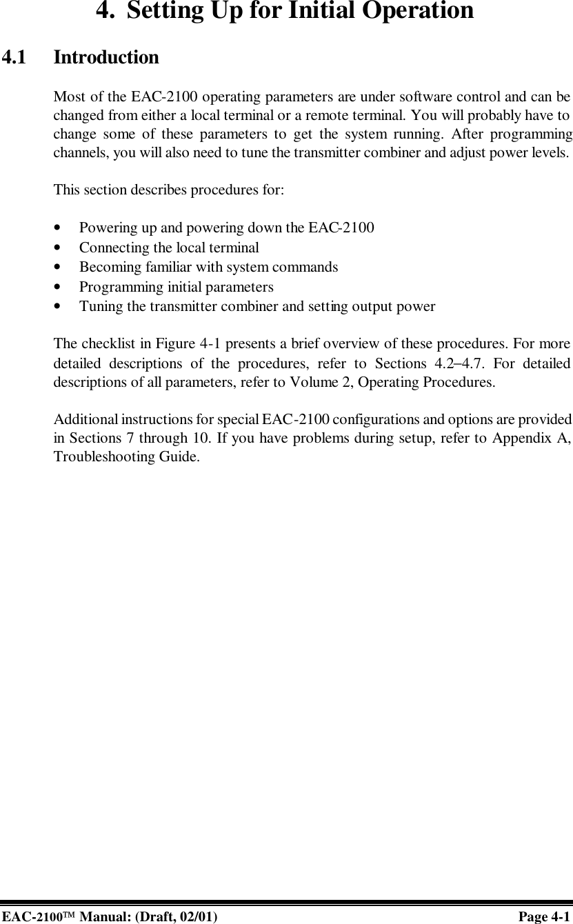  EAC-2100 Manual: (Draft, 02/01) Page 4-1 4. Setting Up for Initial Operation  4.1 Introduction  Most of the EAC-2100 operating parameters are under software control and can be changed from either a local terminal or a remote terminal. You will probably have to change some of these parameters to get the system running. After programming channels, you will also need to tune the transmitter combiner and adjust power levels.  This section describes procedures for:  • Powering up and powering down the EAC-2100  • Connecting the local terminal • Becoming familiar with system commands • Programming initial parameters  • Tuning the transmitter combiner and setting output power  The checklist in Figure 4-1 presents a brief overview of these procedures. For more detailed descriptions of the procedures, refer to Sections 4.2−4.7. For detailed descriptions of all parameters, refer to Volume 2, Operating Procedures.  Additional instructions for special EAC-2100 configurations and options are provided in Sections 7 through 10. If you have problems during setup, refer to Appendix A, Troubleshooting Guide.    