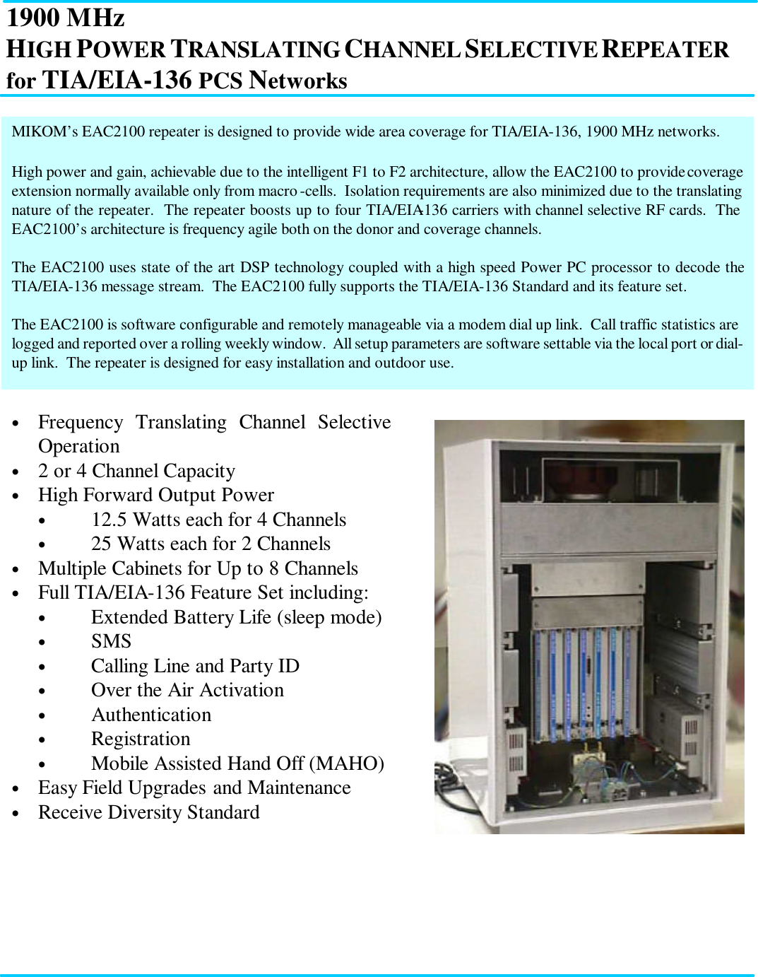 1900 MHz HIGH POWER TRANSLATING CHANNEL SELECTIVE REPEATER for TIA/EIA-136 PCS Networks           MIKOM’s EAC2100 repeater is designed to provide wide area coverage for TIA/EIA-136, 1900 MHz networks.  High power and gain, achievable due to the intelligent F1 to F2 architecture, allow the EAC2100 to provide coverage extension normally available only from macro-cells.  Isolation requirements are also minimized due to the translating nature of the repeater.  The repeater boosts up to four TIA/EIA-136 carriers with channel selective RF cards.  The EAC2100’s architecture is frequency agile both on the donor and coverage channels.  The EAC2100 uses state of the art DSP technology coupled with a high speed Power PC processor to decode the TIA/EIA-136 message stream.  The EAC2100 fully supports the TIA/EIA-136 Standard and its feature set.  The EAC2100 is software configurable and remotely manageable via a modem dial up link.  Call traffic statistics are logged and reported over a rolling weekly window.  All setup parameters are software settable via the local port or dial-up link.  The repeater is designed for easy installation and outdoor use. • Frequency Translating Channel Selective Operation • 2 or 4 Channel Capacity • High Forward Output Power • 12.5 Watts each for 4 Channels • 25 Watts each for 2 Channels • Multiple Cabinets for Up to 8 Channels • Full TIA/EIA-136 Feature Set including: • Extended Battery Life (sleep mode) • SMS • Calling Line and Party ID • Over the Air Activation • Authentication • Registration • Mobile Assisted Hand Off (MAHO) • Easy Field Upgrades and Maintenance • Receive Diversity Standard 