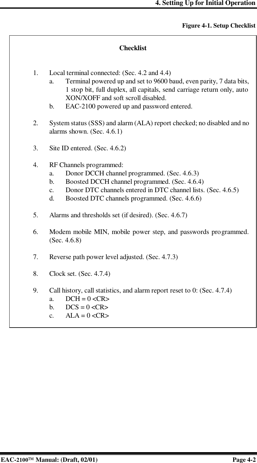 4. Setting Up for Initial Operation EAC-2100 Manual: (Draft, 02/01) Page 4-2 Figure 4-1. Setup Checklist    Checklist   ¨ 1. Local terminal connected: (Sec. 4.2 and 4.4)  ¨ a. Terminal powered up and set to 9600 baud, even parity, 7 data bits, 1 stop bit, full duplex, all capitals, send carriage return only, auto XON/XOFF and soft scroll disabled.  ¨ b. EAC-2100 powered up and password entered.  ¨ 2. System status (SSS) and alarm (ALA) report checked; no disabled and no alarms shown. (Sec. 4.6.1)  ¨ 3. Site ID entered. (Sec. 4.6.2)  ¨ 4. RF Channels programmed:  ¨ a. Donor DCCH channel programmed. (Sec. 4.6.3)  ¨ b. Boosted DCCH channel programmed. (Sec. 4.6.4)  ¨ c. Donor DTC channels entered in DTC channel lists. (Sec. 4.6.5)  ¨ d. Boosted DTC channels programmed. (Sec. 4.6.6)  ¨ 5. Alarms and thresholds set (if desired). (Sec. 4.6.7)  ¨ 6. Modem mobile MIN, mobile power step, and passwords programmed. (Sec. 4.6.8)  ¨ 7. Reverse path power level adjusted. (Sec. 4.7.3)  ¨ 8. Clock set. (Sec. 4.7.4)  ¨ 9. Call history, call statistics, and alarm report reset to 0: (Sec. 4.7.4)  ¨ a. DCH = 0 &lt;CR&gt;  ¨ b. DCS = 0 &lt;CR&gt;  ¨ c. ALA = 0 &lt;CR&gt; 