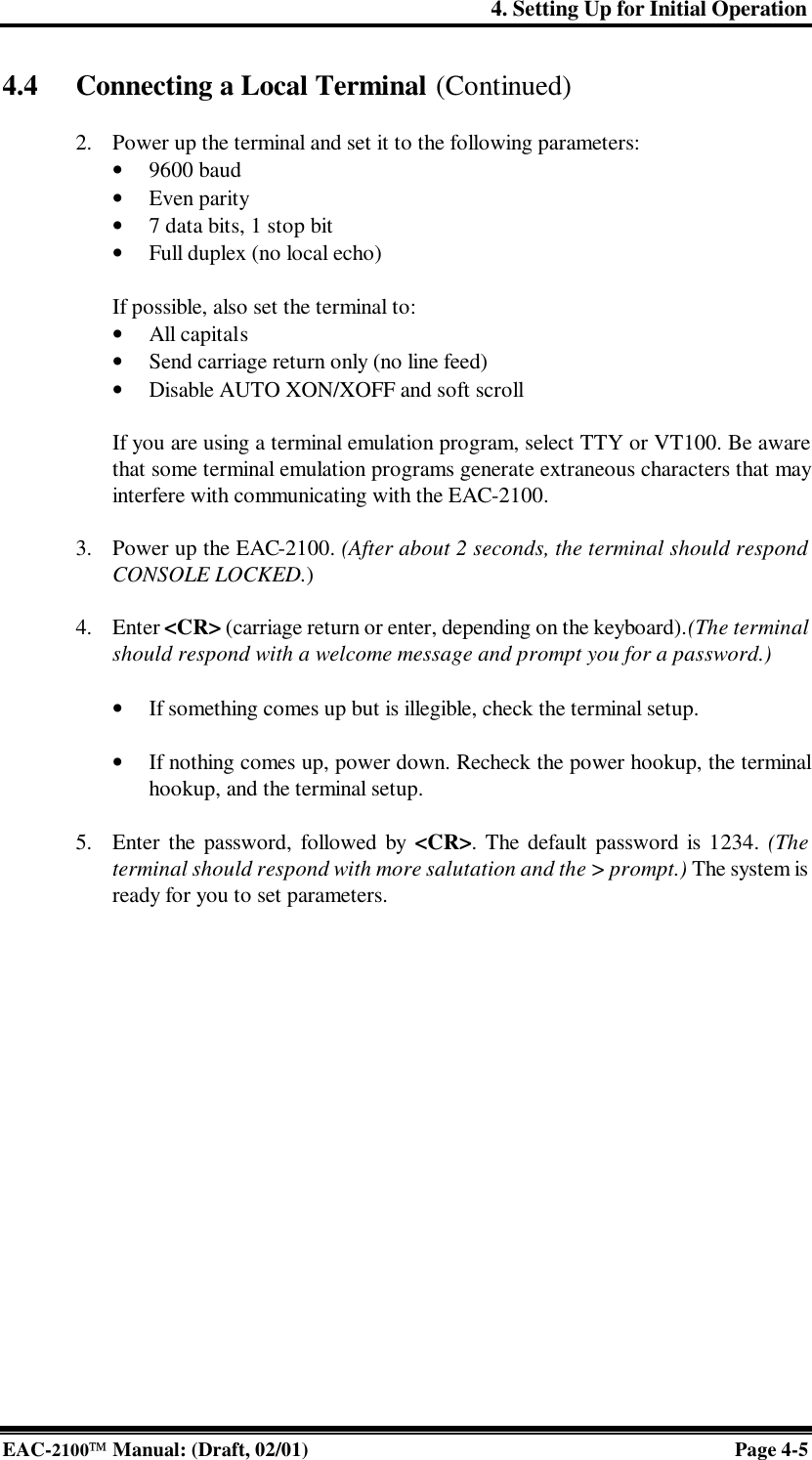 4. Setting Up for Initial Operation EAC-2100 Manual: (Draft, 02/01) Page 4-5 4.4 Connecting a Local Terminal (Continued)  2. Power up the terminal and set it to the following parameters:  • 9600 baud • Even parity • 7 data bits, 1 stop bit • Full duplex (no local echo)  If possible, also set the terminal to: • All capitals • Send carriage return only (no line feed) • Disable AUTO XON/XOFF and soft scroll  If you are using a terminal emulation program, select TTY or VT100. Be aware that some terminal emulation programs generate extraneous characters that may interfere with communicating with the EAC-2100.   3. Power up the EAC-2100. (After about 2 seconds, the terminal should respond CONSOLE LOCKED.)   4. Enter &lt;CR&gt; (carriage return or enter, depending on the keyboard). (The terminal should respond with a welcome message and prompt you for a password.)  • If something comes up but is illegible, check the terminal setup.   • If nothing comes up, power down. Recheck the power hookup, the terminal hookup, and the terminal setup.  5. Enter the password, followed by &lt;CR&gt;. The default password is 1234. (The terminal should respond with more salutation and the &gt; prompt.) The system is ready for you to set parameters.   