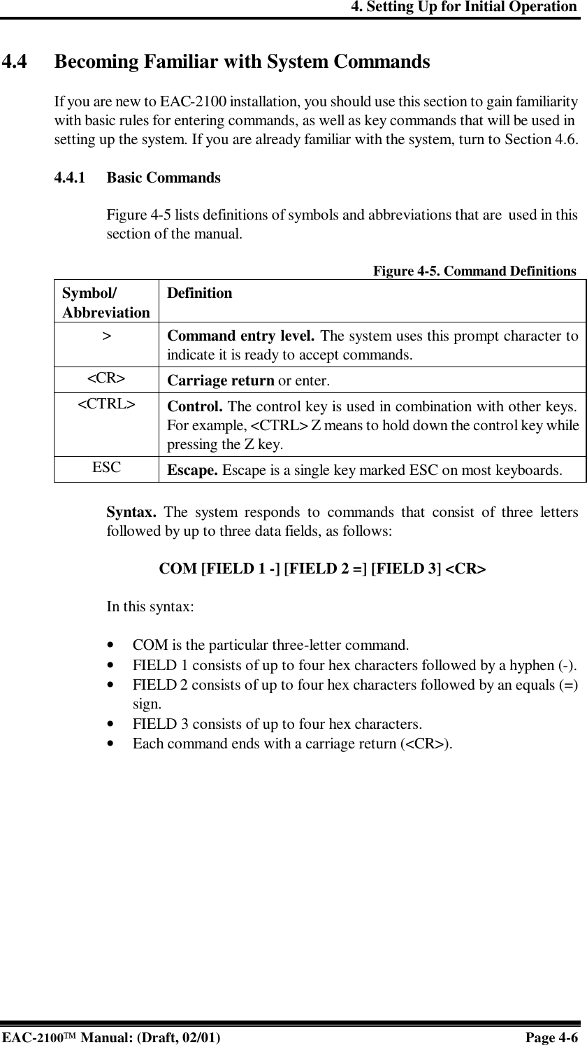 4. Setting Up for Initial Operation EAC-2100 Manual: (Draft, 02/01) Page 4-6 4.4 Becoming Familiar with System Commands  If you are new to EAC-2100 installation, you should use this section to gain familiarity with basic rules for entering commands, as well as key commands that will be used in setting up the system. If you are already familiar with the system, turn to Section 4.6.   4.4.1 Basic Commands   Figure 4-5 lists definitions of symbols and abbreviations that are  used in this section of the manual.  Figure 4-5. Command Definitions Symbol/ Abbreviation Definition &gt; Command entry level. The system uses this prompt character to indicate it is ready to accept commands. &lt;CR&gt; Carriage return or enter. &lt;CTRL&gt; Control. The control key is used in combination with other keys. For example, &lt;CTRL&gt; Z means to hold down the control key while pressing the Z key. ESC Escape. Escape is a single key marked ESC on most keyboards.  Syntax. The system responds to commands that consist of three letters followed by up to three data fields, as follows:  COM [FIELD 1 -] [FIELD 2 =] [FIELD 3] &lt;CR&gt;  In this syntax:  • COM is the particular three-letter command.  • FIELD 1 consists of up to four hex characters followed by a hyphen (-).  • FIELD 2 consists of up to four hex characters followed by an equals (=) sign.  • FIELD 3 consists of up to four hex characters.  • Each command ends with a carriage return (&lt;CR&gt;).   