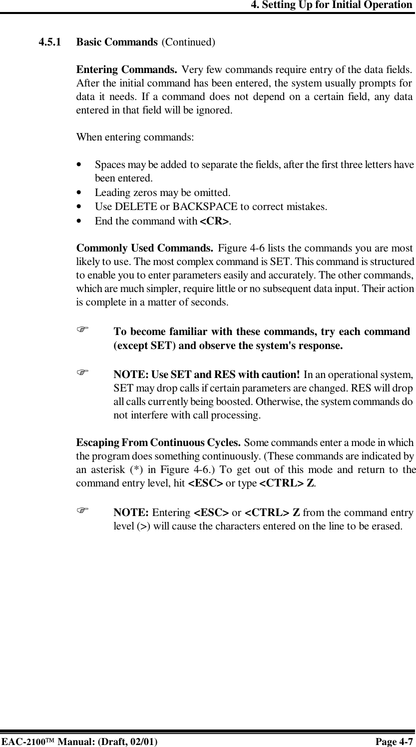 4. Setting Up for Initial Operation EAC-2100 Manual: (Draft, 02/01) Page 4-7 4.5.1 Basic Commands (Continued)  Entering Commands. Very few commands require entry of the data fields. After the initial command has been entered, the system usually prompts for data it needs. If a command does not depend on a certain field, any data entered in that field will be ignored.   When entering commands:  • Spaces may be added to separate the fields, after the first three letters have been entered. • Leading zeros may be omitted. • Use DELETE or BACKSPACE to correct mistakes. • End the command with &lt;CR&gt;.  Commonly Used Commands. Figure 4-6 lists the commands you are most likely to use. The most complex command is SET. This command is structured to enable you to enter parameters easily and accurately. The other commands, which are much simpler, require little or no subsequent data input. Their action is complete in a matter of seconds.  F To become familiar with these commands, try each command (except SET) and observe the system&apos;s response.  F NOTE: Use SET and RES with caution! In an operational system, SET may drop calls if certain parameters are changed. RES will drop all calls currently being boosted. Otherwise, the system commands do not interfere with call processing.  Escaping From Continuous Cycles. Some commands enter a mode in which the program does something continuously. (These commands are indicated by an asterisk (*) in Figure 4-6.) To get out of this mode and return to the command entry level, hit &lt;ESC&gt; or type &lt;CTRL&gt; Z.   F NOTE: Entering &lt;ESC&gt; or &lt;CTRL&gt; Z from the command entry level (&gt;) will cause the characters entered on the line to be erased.   