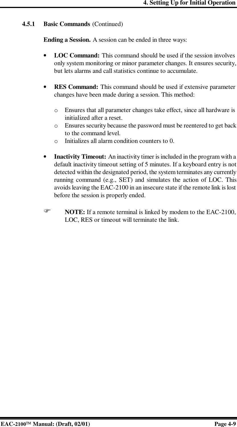 4. Setting Up for Initial Operation EAC-2100 Manual: (Draft, 02/01) Page 4-9 4.5.1 Basic Commands (Continued)  Ending a Session. A session can be ended in three ways:   • LOC Command: This command should be used if the session involves only system monitoring or minor parameter changes. It ensures security, but lets alarms and call statistics continue to accumulate.  • RES Command: This command should be used if extensive parameter changes have been made during a session. This method:  o  Ensures that all parameter changes take effect, since all hardware is initialized after a reset. o  Ensures security because the password must be reentered to get back to the command level. o  Initializes all alarm condition counters to 0.  • Inactivity Timeout: An inactivity timer is included in the program with a default inactivity timeout setting of 5 minutes. If a keyboard entry is not detected within the designated period, the system terminates any currently running command (e.g., SET) and simulates the action of LOC. This avoids leaving the EAC-2100 in an insecure state if the remote link is lost before the session is properly ended.   F NOTE: If a remote terminal is linked by modem to the EAC-2100, LOC, RES or timeout will terminate the link.  