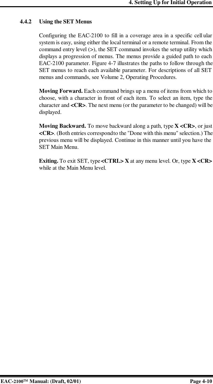 4. Setting Up for Initial Operation EAC-2100 Manual: (Draft, 02/01) Page 4-10 4.4.2 Using the SET Menus  Configuring the EAC-2100 to fill in a coverage area in a specific cell ular system is easy, using either the local terminal or a remote terminal. From the command entry level (&gt;), the SET command invokes the setup utility which displays a progression of menus. The menus provide a guided path to each EAC-2100 parameter. Figure 4-7 illustrates the paths to follow through the SET menus to reach each available parameter. For descriptions of all SET menus and commands, see Volume 2, Operating Procedures.   Moving Forward. Each command brings up a menu of items from which to choose, with a character in front of each item. To select an item, type the character and &lt;CR&gt;. The next menu (or the parameter to be changed) will be displayed.  Moving Backward. To move backward along a path, type X &lt;CR&gt;, or just &lt;CR&gt;. (Both entries correspond to the &quot;Done with this menu&quot; selection.) The previous menu will be displayed. Continue in this manner until you have the SET Main Menu.  Exiting. To exit SET, type &lt;CTRL&gt; X at any menu level. Or, type X &lt;CR&gt; while at the Main Menu level.  