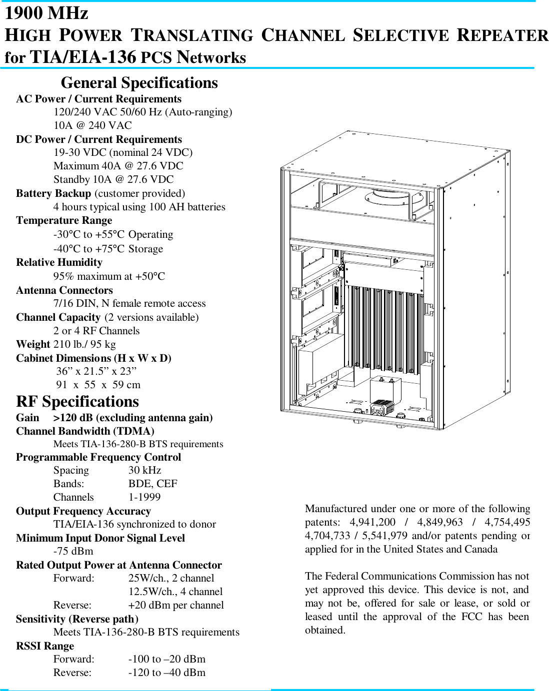 1900 MHz HIGH POWER TRANSLATING CHANNEL SELECTIVE REPEATER for TIA/EIA-136 PCS Networks             General Specifications AC Power / Current Requirements  120/240 VAC 50/60 Hz (Auto-ranging)  10A @ 240 VAC DC Power / Current Requirements  19-30 VDC (nominal 24 VDC)  Maximum 40A @ 27.6 VDC  Standby 10A @ 27.6 VDC Battery Backup (customer provided)  4 hours typical using 100 AH batteries Temperature Range  -30°C to +55°C Operating  -40°C to +75°C Storage Relative Humidity  95% maximum at +50°C Antenna Connectors  7/16 DIN, N female remote access Channel Capacity (2 versions available)  2 or 4 RF Channels Weight 210 lb./ 95 kg Cabinet Dimensions (H x W x D)   36” x 21.5” x 23”   91  x  55  x  59 cm RF Specifications Gain &gt;120 dB (excluding antenna gain) Channel Bandwidth (TDMA)  Meets TIA-136-280-B BTS requirements Programmable Frequency Control  Spacing  30 kHz  Bands:    BDE, CEF   Channels 1-1999  Output Frequency Accuracy  TIA/EIA-136 synchronized to donor Minimum Input Donor Signal Level -75 dBm  Rated Output Power at Antenna Connector   Forward: 25W/ch., 2 channel    12.5W/ch., 4 channel  Reverse: +20 dBm per channel Sensitivity (Reverse path)  Meets TIA-136-280-B BTS requirements  RSSI Range  Forward: -100 to –20 dBm  Reverse: -120 to –40 dBm Manufactured under one or more of the following patents: 4,941,200 / 4,849,963 / 4,754,495 4,704,733 / 5,541,979 and/or patents pending or applied for in the United States and Canada  The Federal Communications Commission has not yet approved this device. This device is not, and may not be, offered for sale or lease, or sold or leased until the approval of the FCC has been obtained.  