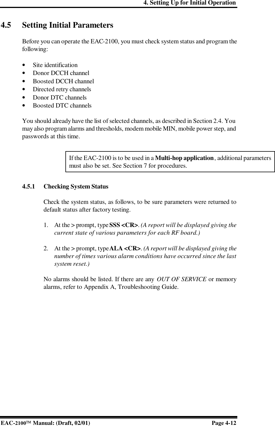 4. Setting Up for Initial Operation EAC-2100 Manual: (Draft, 02/01) Page 4-12 4.5 Setting Initial Parameters  Before you can operate the EAC-2100, you must check system status and program the following:  • Site identification • Donor DCCH channel • Boosted DCCH channel • Directed retry channels • Donor DTC channels • Boosted DTC channels   You should already have the list of selected channels, as described in Section 2.4. You may also program alarms and thresholds, modem mobile MIN, mobile power step, and passwords at this time.  4.5.1 Checking System Status  Check the system status, as follows, to be sure parameters were returned to default status after factory testing.   1. At the &gt; prompt, type SSS &lt;CR&gt;. (A report will be displayed giving the current state of various parameters for each RF board.)  2. At the &gt; prompt, type ALA &lt;CR&gt;. (A report will be displayed giving the number of times various alarm conditions have occurred since the last system reset.)  No alarms should be listed. If there are any OUT OF SERVICE or memory alarms, refer to Appendix A, Troubleshooting Guide.   If the EAC-2100 is to be used in a Multi-hop application, additional parameters must also be set. See Section 7 for procedures.  