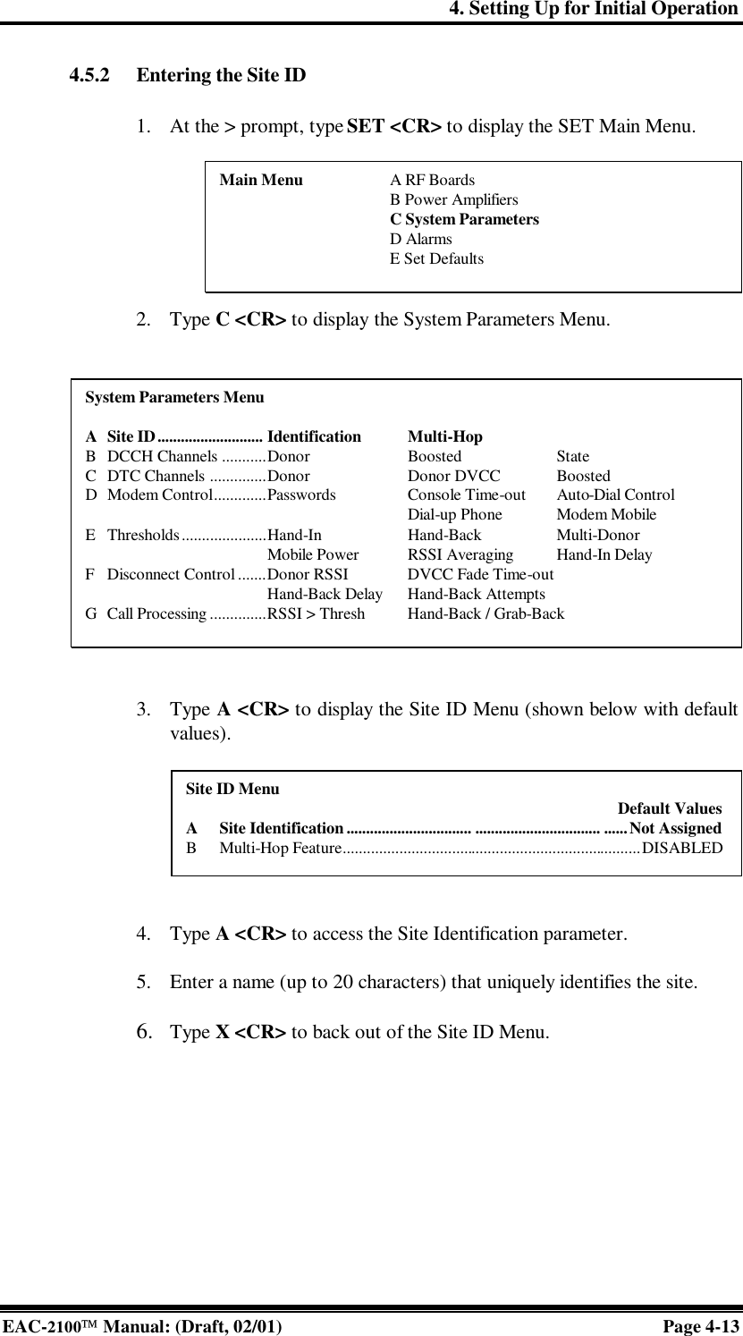 4. Setting Up for Initial Operation EAC-2100 Manual: (Draft, 02/01) Page 4-13 4.5.2 Entering the Site ID  1. At the &gt; prompt, type SET &lt;CR&gt; to display the SET Main Menu.        2. Type C &lt;CR&gt; to display the System Parameters Menu.               3. Type A &lt;CR&gt; to display the Site ID Menu (shown below with default values).        4. Type A &lt;CR&gt; to access the Site Identification parameter.  5. Enter a name (up to 20 characters) that uniquely identifies the site.  6. Type X &lt;CR&gt; to back out of the Site ID Menu.    Main Menu    A RF Boards     B Power Amplifiers     C System Parameters     D Alarms     E Set Defaults System Parameters Menu  A Site ID........................... Identification Multi-Hop B DCCH Channels ...........Donor Boosted State C DTC Channels ..............Donor Donor DVCC Boosted D Modem Control.............Passwords Console Time-out Auto-Dial Control        Dial-up Phone Modem Mobile E Thresholds.....................Hand-In Hand-Back Multi-Donor      Mobile Power RSSI Averaging Hand-In Delay F Disconnect Control .......Donor RSSI DVCC Fade Time-out     Hand-Back Delay  Hand-Back Attempts G Call Processing ..............RSSI &gt; Thresh Hand-Back / Grab-Back Site ID Menu  Default Values A Site Identification ................................ ................................ ......Not Assigned B Multi-Hop Feature..........................................................................DISABLED 