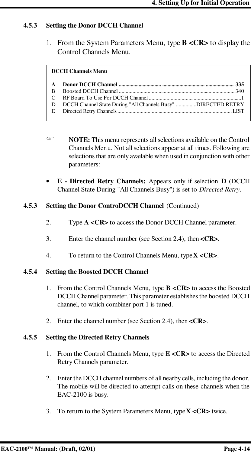 4. Setting Up for Initial Operation EAC-2100 Manual: (Draft, 02/01) Page 4-14 4.5.3 Setting the Donor DCCH Channel  1. From the System Parameters Menu, type B &lt;CR&gt; to display the Control Channels Menu.           F NOTE: This menu represents all selections available on the Control Channels Menu. Not all selections appear at all times. Following are selections that are only available when used in conjunction with other parameters:  • E  - Directed Retry Channels: Appears only if selection D (DCCH Channel State During &quot;All Channels Busy&quot;) is set to Directed Retry.  4.5.3 Setting the Donor ControDCCH Channel (Continued)  2. Type A &lt;CR&gt; to access the Donor DCCH Channel parameter.  3. Enter the channel number (see Section 2.4), then &lt;CR&gt;.  4. To return to the Control Channels Menu, type X &lt;CR&gt;.  4.5.4 Setting the Boosted DCCH Channel  1. From the Control Channels Menu, type B &lt;CR&gt; to access the Boosted DCCH Channel parameter. This parameter establishes the boosted DCCH channel, to which combiner port 1 is tuned.   2. Enter the channel number (see Section 2.4), then &lt;CR&gt;.  4.5.5 Setting the Directed Retry Channels  1. From the Control Channels Menu, type E &lt;CR&gt; to access the Directed Retry Channels parameter.   2. Enter the DCCH channel numbers of all nearby cells, including the donor. The mobile will be directed to attempt calls on these channels when the EAC-2100 is busy.  3. To return to the System Parameters Menu, type X &lt;CR&gt; twice.  DCCH Channels Menu  A Donor DCCH Channel ................................ ................................ ..................... 335 B Boosted DCCH Channel ..................................................................................... 340 C RF Board To Use For DCCH Channel ....................................................................1 D DCCH Channel State During &quot;All Channels Busy&quot; ...............DIRECTED RETRY E Directed Retry Channels ....................................................................................LIST 