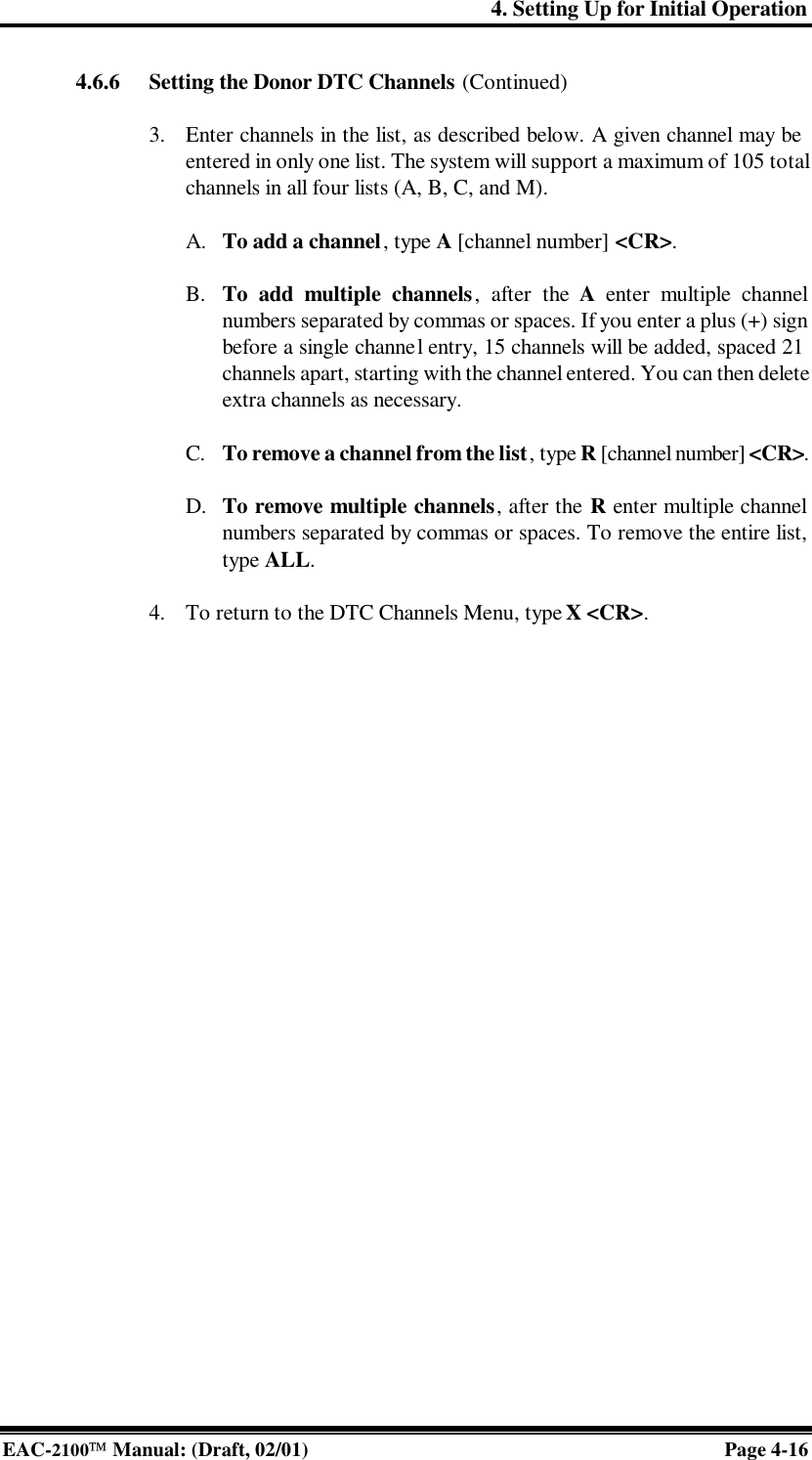 4. Setting Up for Initial Operation EAC-2100 Manual: (Draft, 02/01) Page 4-16 4.6.6 Setting the Donor DTC Channels (Continued)  3. Enter channels in the list, as described below. A given channel may be entered in only one list. The system will support a maximum of 105 total channels in all four lists (A, B, C, and M).  A. To add a channel, type A [channel number] &lt;CR&gt;.  B. To add multiple channels, after the A enter multiple channel numbers separated by commas or spaces. If you enter a plus (+) sign before a single channel entry, 15 channels will be added, spaced 21 channels apart, starting with the channel entered. You can then delete extra channels as necessary.  C. To remove a channel from the list, type R [channel number] &lt;CR&gt;.  D. To remove multiple channels, after the R enter multiple channel numbers separated by commas or spaces. To remove the entire list, type ALL.  4. To return to the DTC Channels Menu, type X &lt;CR&gt;.  