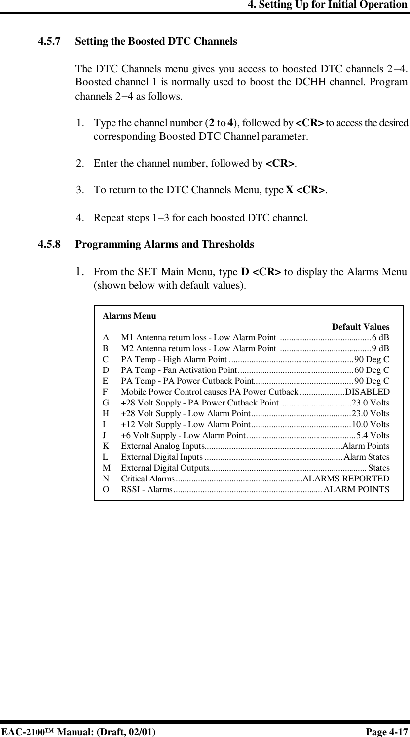 4. Setting Up for Initial Operation EAC-2100 Manual: (Draft, 02/01) Page 4-17 4.5.7 Setting the Boosted DTC Channels  The DTC Channels menu gives you access to boosted DTC channels 2−4. Boosted channel 1 is normally used to boost the DCHH channel. Program channels 2−4 as follows.  1. Type the channel number (2 to 4), followed by &lt;CR&gt; to access the desired corresponding Boosted DTC Channel parameter.  2. Enter the channel number, followed by &lt;CR&gt;.  3. To return to the DTC Channels Menu, type X &lt;CR&gt;.  4. Repeat steps 1−3 for each boosted DTC channel.  4.5.8 Programming Alarms and Thresholds  1. From the SET Main Menu, type D &lt;CR&gt; to display the Alarms Menu (shown below with default values).               Alarms Menu  Default Values A M1 Antenna return loss - Low Alarm Point .........................................6 dB B M2 Antenna return loss - Low Alarm Point .........................................9 dB C PA Temp - High Alarm Point ........................................................90 Deg C D PA Temp - Fan Activation Point....................................................60 Deg C E PA Temp - PA Power Cutback Point.............................................90 Deg C F Mobile Power Control causes PA Power Cutback....................DISABLED G +28 Volt Supply - PA Power Cutback Point................................23.0 Volts H +28 Volt Supply - Low Alarm Point.............................................23.0 Volts I +12 Volt Supply - Low Alarm Point.............................................10.0 Volts J +6 Volt Supply - Low Alarm Point.................................................5.4 Volts K External Analog Inputs..............................................................Alarm Points L External Digital Inputs ..............................................................Alarm States M External Digital Outputs....................................................................... States N Critical Alarms.........................................................ALARMS REPORTED O RSSI - Alarms................................................................... ALARM POINTS 