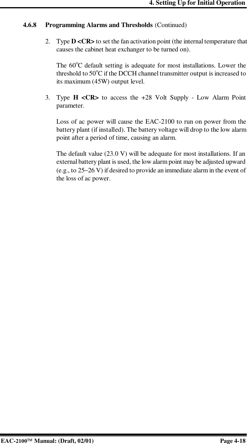 4. Setting Up for Initial Operation EAC-2100 Manual: (Draft, 02/01) Page 4-18 4.6.8 Programming Alarms and Thresholds (Continued)  2. Type D &lt;CR&gt; to set the fan activation point (the internal temperature that causes the cabinet heat exchanger to be turned on).   The 60oC default setting is adequate for most installations. Lower the threshold to 50oC if the DCCH channel transmitter output is increased to its maximum (45W) output level.  3. Type  H &lt;CR&gt; to access the +28 Volt Supply - Low Alarm Point parameter.  Loss of ac power will cause the EAC-2100 to run on power from the battery plant (if installed). The battery voltage will drop to the low alarm point after a period of time, causing an alarm.   The default value (23.0 V) will be adequate for most installations. If an external battery plant is used, the low alarm point may be adjusted upward (e.g., to 25−26 V) if desired to provide an immediate alarm in the event of the loss of ac power.    