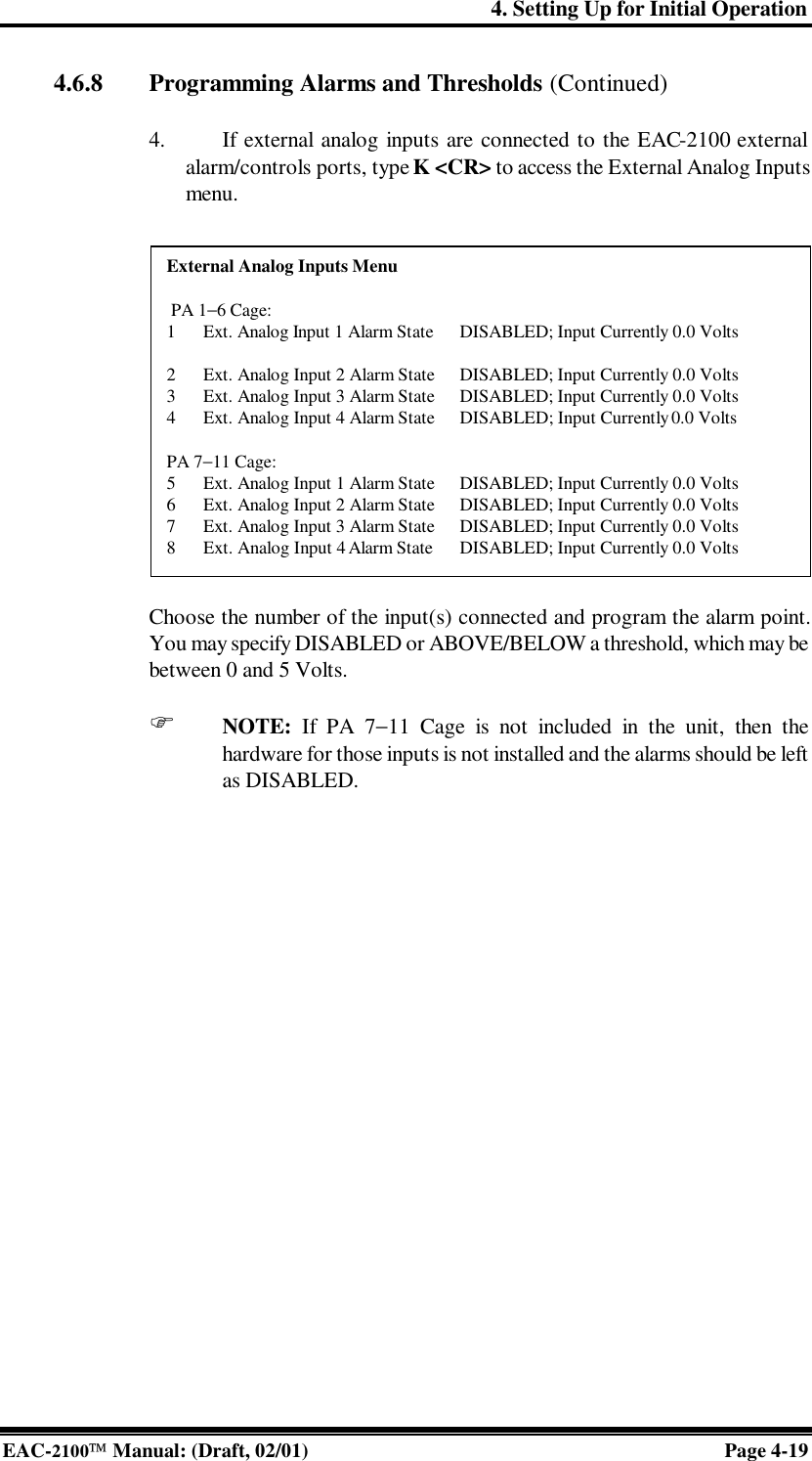 4. Setting Up for Initial Operation EAC-2100 Manual: (Draft, 02/01) Page 4-19 4.6.8  Programming Alarms and Thresholds (Continued)  4. If external analog inputs are connected to the EAC-2100 external alarm/controls ports, type K &lt;CR&gt; to access the External Analog Inputs menu.   Choose the number of the input(s) connected and program the alarm point. You may specify DISABLED or ABOVE/BELOW a threshold, which may be between 0 and 5 Volts.  F NOTE: If PA 7−11 Cage is not included in the unit, then the hardware for those inputs is not installed and the alarms should be left as DISABLED.   External Analog Inputs Menu   PA 1−6 Cage: 1 Ext. Analog Input 1 Alarm State DISABLED; Input Currently 0.0 Volts  2 Ext. Analog Input 2 Alarm State DISABLED; Input Currently 0.0 Volts 3 Ext. Analog Input 3 Alarm State DISABLED; Input Currently 0.0 Volts 4 Ext. Analog Input 4 Alarm State DISABLED; Input Currently 0.0 Volts  PA 7−11 Cage: 5 Ext. Analog Input 1 Alarm State DISABLED; Input Currently 0.0 Volts 6 Ext. Analog Input 2 Alarm State DISABLED; Input Currently 0.0 Volts 7 Ext. Analog Input 3 Alarm State DISABLED; Input Currently 0.0 Volts 8 Ext. Analog Input 4 Alarm State DISABLED; Input Currently 0.0 Volts 