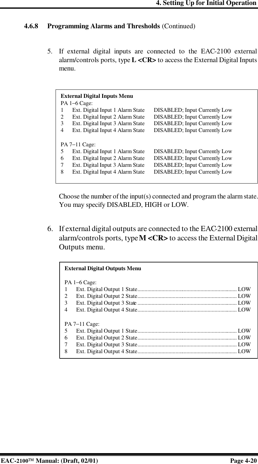 4. Setting Up for Initial Operation EAC-2100 Manual: (Draft, 02/01) Page 4-20 4.6.8 Programming Alarms and Thresholds (Continued)   5. If external digital inputs are connected to the EAC-2100 external alarm/controls ports, type L &lt;CR&gt; to access the External Digital Inputs menu.    Choose the number of the input(s) connected and program the alarm state. You may specify DISABLED, HIGH or LOW.   6. If external digital outputs are connected to the EAC-2100 external alarm/controls ports, type M &lt;CR&gt; to access the External Digital Outputs menu.    External Digital Inputs Menu PA 1−6 Cage: 1 Ext. Digital Input 1 Alarm State DISABLED; Input Currently Low 2 Ext. Digital Input 2 Alarm State DISABLED; Input Currently Low 3 Ext. Digital Input 3 Alarm State DISABLED; Input Currently Low 4 Ext. Digital Input 4 Alarm State DISABLED; Input Currently Low  PA 7−11 Cage: 5 Ext. Digital Input 1 Alarm State DISABLED; Input Currently Low 6 Ext. Digital Input 2 Alarm State DISABLED; Input Currently Low 7 Ext. Digital Input 3 Alarm State DISABLED; Input Currently Low 8 Ext. Digital Input 4 Alarm State DISABLED; Input Currently Low External Digital Outputs Menu  PA 1−6 Cage: 1 Ext. Digital Output 1 State....................................................................... LOW 2 Ext. Digital Output 2 State....................................................................... LOW 3 Ext. Digital Output 3 State....................................................................... LOW 4 Ext. Digital Output 4 State....................................................................... LOW  PA 7−11 Cage: 5 Ext. Digital Output 1 State....................................................................... LOW 6 Ext. Digital Output 2 State....................................................................... LOW 7 Ext. Digital Output 3 State....................................................................... LOW 8 Ext. Digital Output 4 State....................................................................... LOW 