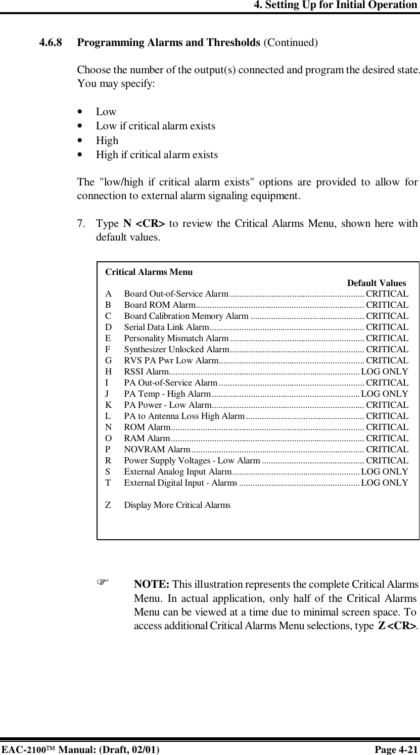 4. Setting Up for Initial Operation EAC-2100 Manual: (Draft, 02/01) Page 4-21 4.6.8 Programming Alarms and Thresholds (Continued)  Choose the number of the output(s) connected and program the desired state. You may specify:  • Low • Low if critical alarm exists • High • High if critical alarm exists  The &quot;low/high if critical alarm exists&quot; options are provided to allow for connection to external alarm signaling equipment.  7. Type N &lt;CR&gt; to review the Critical Alarms Menu, shown here with default values.                       F NOTE: This illustration represents the complete Critical Alarms Menu. In actual application, only half of the Critical Alarms Menu can be viewed at a time due to minimal screen space. To access additional Critical Alarms Menu selections, type Z &lt;CR&gt;. Critical Alarms Menu     Default Values A Board Out-of-Service Alarm ........................................................... CRITICAL B Board ROM Alarm.......................................................................... CRITICAL C Board Calibration Memory Alarm .................................................. CRITICAL D Serial Data Link Alarm.................................................................... CRITICAL E Personality Mismatch Alarm ........................................................... CRITICAL F Synthesizer Unlocked Alarm........................................................... CRITICAL G RVS PA Pwr Low Alarm................................................................ CRITICAL H RSSI Alarm....................................................................................LOG ONLY I PA Out-of-Service Alarm ................................................................ CRITICAL J PA Temp - High Alarm................................................................. LOG ONLY K PA Power - Low Alarm................................................................... CRITICAL L PA to Antenna Loss High Alarm.................................................... CRITICAL N ROM Alarm..................................................................................... CRITICAL O RAM Alarm..................................................................................... CRITICAL P NOVRAM Alarm............................................................................ CRITICAL R Power Supply Voltages - Low Alarm ............................................. CRITICAL S External Analog Input Alarm........................................................LOG ONLY T External Digital Input - Alarms .....................................................LOG ONLY  Z Display More Critical Alarms  