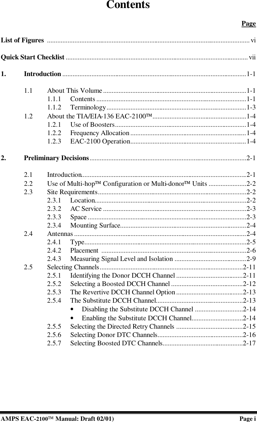  AMPS EAC-2100 Manual: Draft 02/01) Page i Contents   Page  List of Figures ....................................................................................................................... vi  Quick Start Checklist ........................................................................................................... vii  1. Introduction ............................................................................................................1-1  1.1 About This Volume....................................................................................1-1 1.1.1 Contents ........................................................................................1-1 1.1.2 Terminology..................................................................................1-3 1.2 About the TIA/EIA-136 EAC-2100.......................................................1-4 1.2.1 Use of Boosters.............................................................................1-4 1.2.2 Frequency Allocation ....................................................................1-4 1.2.3 EAC-2100 Operation....................................................................1-4  2. Preliminary Decisions............................................................................................2-1  2.1 Introduction.................................................................................................2-1 2.2 Use of Multi-hop Configuration or Multi-donor Units ......................2-2 2.3 Site Requirements.......................................................................................2-2 2.3.1 Location.........................................................................................2-2 2.3.2 AC Service ....................................................................................2-3 2.3.3 Space .............................................................................................2-3 2.3.4 Mounting Surface..........................................................................2-4 2.4 Antennas .....................................................................................................2-4 2.4.1 Type...............................................................................................2-5 2.4.2 Placement  .....................................................................................2-6 2.4.3 Measuring Signal Level and Isolation ..........................................2-9 2.5 Selecting Channels....................................................................................2-11 2.5.1 Identifying the Donor DCCH Channel .......................................2-11 2.5.2 Selecting a Boosted DCCH Channel ..........................................2-12 2.5.3 The Revertive DCCH Channel Option .......................................2-13 2.5.4 The Substitute DCCH Channel...................................................2-13 • Disabling the Substitute DCCH Channel ............................2-14 • Enabling the Substitute DCCH Channel..............................2-14 2.5.5 Selecting the Directed Retry Channels .......................................2-15 2.5.6 Selecting Donor DTC Channels..................................................2-16 2.5.7 Selecting Boosted DTC Channels...............................................2-17 