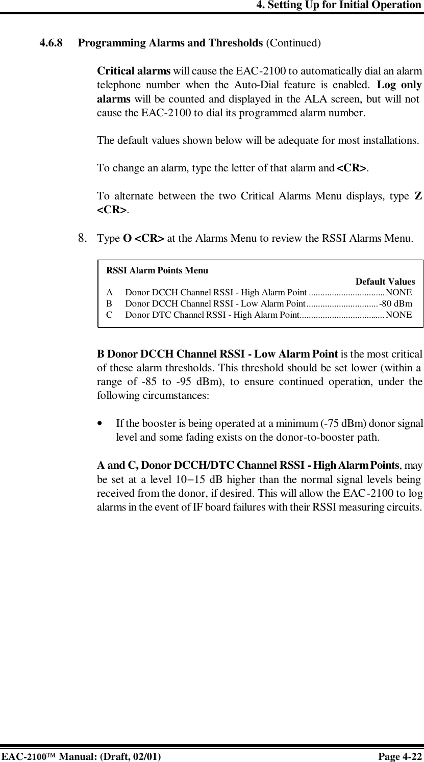 4. Setting Up for Initial Operation EAC-2100 Manual: (Draft, 02/01) Page 4-22 4.6.8 Programming Alarms and Thresholds (Continued)  Critical alarms will cause the EAC-2100 to automatically dial an alarm telephone number when the Auto-Dial feature is enabled. Log only alarms will be counted and displayed in the ALA screen, but will not cause the EAC-2100 to dial its programmed alarm number.  The default values shown below will be adequate for most installations.   To change an alarm, type the letter of that alarm and &lt;CR&gt;.  To alternate between the two Critical Alarms Menu displays, type Z &lt;CR&gt;.  8. Type O &lt;CR&gt; at the Alarms Menu to review the RSSI Alarms Menu.        B Donor DCCH Channel RSSI - Low Alarm Point is the most critical of these alarm thresholds. This threshold should be set lower (within a range of -85 to -95 dBm), to ensure continued operation, under the following circumstances:  • If the booster is being operated at a minimum (-75 dBm) donor signal level and some fading exists on the donor-to-booster path.  A and C, Donor DCCH/DTC Channel RSSI - High Alarm Points, may be set at a level 10−15 dB higher than the normal signal levels being received from the donor, if desired. This will allow the EAC-2100 to log alarms in the event of IF board failures with their RSSI measuring circuits.  RSSI Alarm Points Menu  Default Values A Donor DCCH Channel RSSI - High Alarm Point................................. NONE B Donor DCCH Channel RSSI - Low Alarm Point...............................-80 dBm C Donor DTC Channel RSSI - High Alarm Point.....................................NONE 