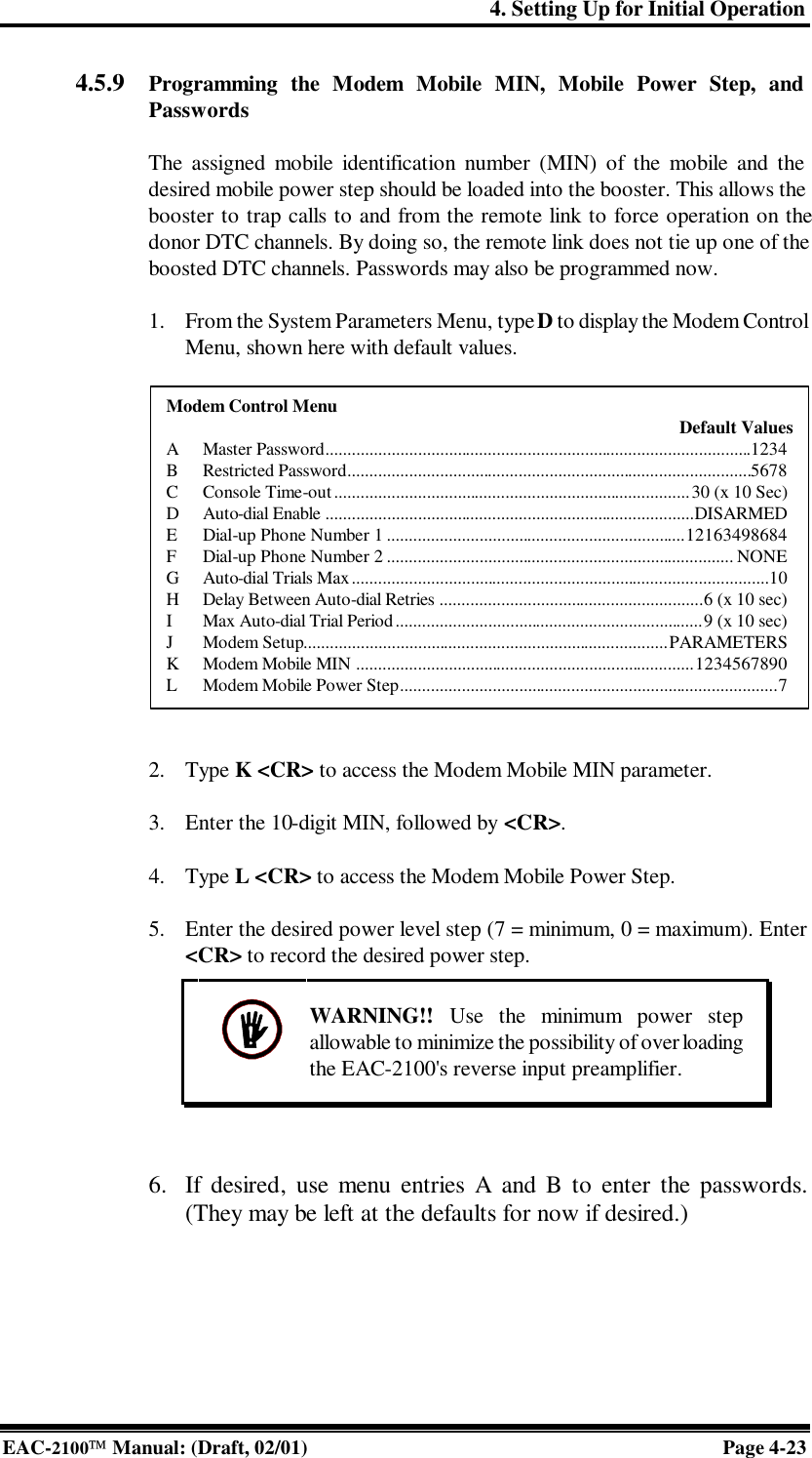 4. Setting Up for Initial Operation EAC-2100 Manual: (Draft, 02/01) Page 4-23   WARNING!! Use the minimum power step allowable to minimize the possibility of overloading the EAC-2100&apos;s reverse input preamplifier.  4.5.9  Programming the Modem Mobile MIN, Mobile Power Step, and Passwords  The assigned mobile identification number (MIN) of the mobile and the desired mobile power step should be loaded into the booster. This allows the booster to trap calls to and from the remote link to force operation on the donor DTC channels. By doing so, the remote link does not tie up one of the boosted DTC channels. Passwords may also be programmed now.   1. From the System Parameters Menu, type D to display the Modem Control Menu, shown here with default values.     2. Type K &lt;CR&gt; to access the Modem Mobile MIN parameter.  3. Enter the 10-digit MIN, followed by &lt;CR&gt;.  4. Type L &lt;CR&gt; to access the Modem Mobile Power Step.  5. Enter the desired power level step (7 = minimum, 0 = maximum). Enter &lt;CR&gt; to record the desired power step.        6. If desired, use menu entries A and B to enter the passwords. (They may be left at the defaults for now if desired.)  Modem Control Menu  Default Values A Master Password.................................................................................................1234 B Restricted Password............................................................................................5678 C Console Time-out.................................................................................30 (x 10 Sec) D Auto-dial Enable ....................................................................................DISARMED E Dial-up Phone Number 1 ....................................................................12163498684 F Dial-up Phone Number 2 ............................................................................... NONE G Auto-dial Trials Max...............................................................................................10 H Delay Between Auto-dial Retries ............................................................6 (x 10 sec) I Max Auto-dial Trial Period......................................................................9 (x 10 sec) J Modem Setup...................................................................................PARAMETERS K Modem Mobile MIN .............................................................................1234567890 L Modem Mobile Power Step......................................................................................7 