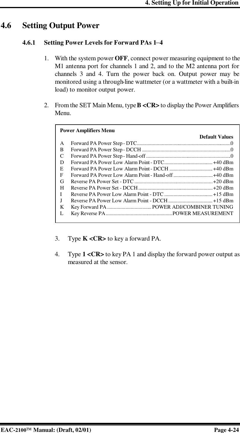 4. Setting Up for Initial Operation EAC-2100 Manual: (Draft, 02/01) Page 4-24 4.6 Setting Output Power  4.6.1 Setting Power Levels for Forward PAs 1−4  1. With the system power OFF, connect power measuring equipment to the M1 antenna port for channels 1 and 2, and to the M2 antenna port for channels 3 and 4. Turn the power back on. Output power may be monitored using a through-line wattmeter (or a wattmeter with a built-in load) to monitor output power.  2. From the SET Main Menu, type B &lt;CR&gt; to display the Power Amplifiers Menu.                 3. Type K &lt;CR&gt; to key a forward PA.  4. Type 1 &lt;CR&gt; to key PA 1 and display the forward power output as measured at the sensor.   Power Amplifiers Menu     Default Values A Forward PA Power Step - DTC........................................................................0 B Forward PA Power Step - DCCH ....................................................................0 C Forward PA Power Step - Hand-off .................................................................0 D Forward PA Power Low Alarm Point - DTC..................................... +40 dBm E Forward PA Power Low Alarm Point - DCCH .................................+40 dBm F Forward PA Power Low Alarm Point - Hand-off ..............................+40 dBm G Reverse PA Power Set - DTC ............................................................+20 dBm H Reverse PA Power Set - DCCH.........................................................+20 dBm I Reverse PA Power Low Alarm Point - DTC .....................................+15 dBm J Reverse PA Power Low Alarm Point - DCCH..................................+15 dBm K Key Forward PA .................................. POWER ADJ/COMBINER TUNING L Key Reverse PA...................................................POWER MEASUREMENT 