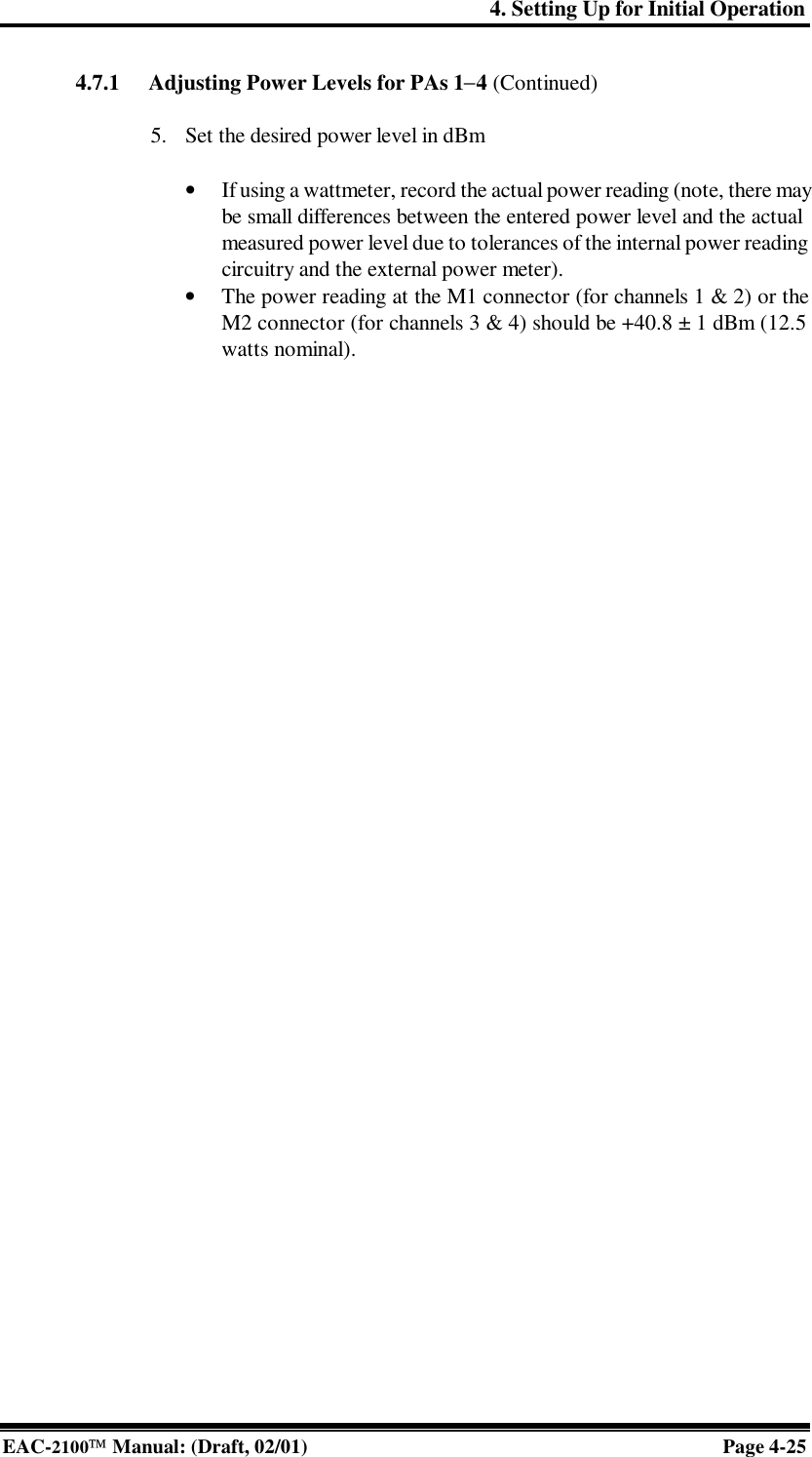 4. Setting Up for Initial Operation EAC-2100 Manual: (Draft, 02/01) Page 4-25 4.7.1 Adjusting Power Levels for PAs 1−4 (Continued)  5. Set the desired power level in dBm  • If using a wattmeter, record the actual power reading (note, there may be small differences between the entered power level and the actual measured power level due to tolerances of the internal power reading circuitry and the external power meter). • The power reading at the M1 connector (for channels 1 &amp; 2) or the M2 connector (for channels 3 &amp; 4) should be +40.8 ± 1 dBm (12.5 watts nominal).    