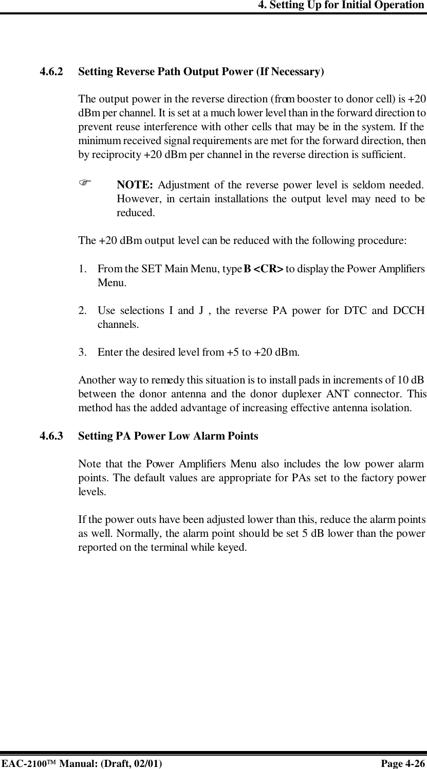 4. Setting Up for Initial Operation EAC-2100 Manual: (Draft, 02/01) Page 4-26   4.6.2 Setting Reverse Path Output Power (If Necessary)  The output power in the reverse direction (from booster to donor cell) is +20 dBm per channel. It is set at a much lower level than in the forward direction to prevent reuse interference with other cells that may be in the system. If the minimum received signal requirements are met for the forward direction, then by reciprocity +20 dBm per channel in the reverse direction is sufficient.   F NOTE: Adjustment of the reverse power level is seldom needed. However, in certain installations the output level may need to be reduced.  The +20 dBm output level can be reduced with the following procedure:  1. From the SET Main Menu, type B &lt;CR&gt; to display the Power Amplifiers Menu.  2. Use selections I and J , the reverse PA power for DTC and DCCH channels.  3. Enter the desired level from +5 to +20 dBm.  Another way to remedy this situation is to install pads in increments of 10 dB between the donor antenna and the donor duplexer ANT connector. This method has the added advantage of increasing effective antenna isolation.  4.6.3 Setting PA Power Low Alarm Points  Note that the Power Amplifiers Menu also includes the low power alarm points. The default values are appropriate for PAs set to the factory power levels.  If the power outs have been adjusted lower than this, reduce the alarm points as well. Normally, the alarm point should be set 5 dB lower than the power reported on the terminal while keyed.   