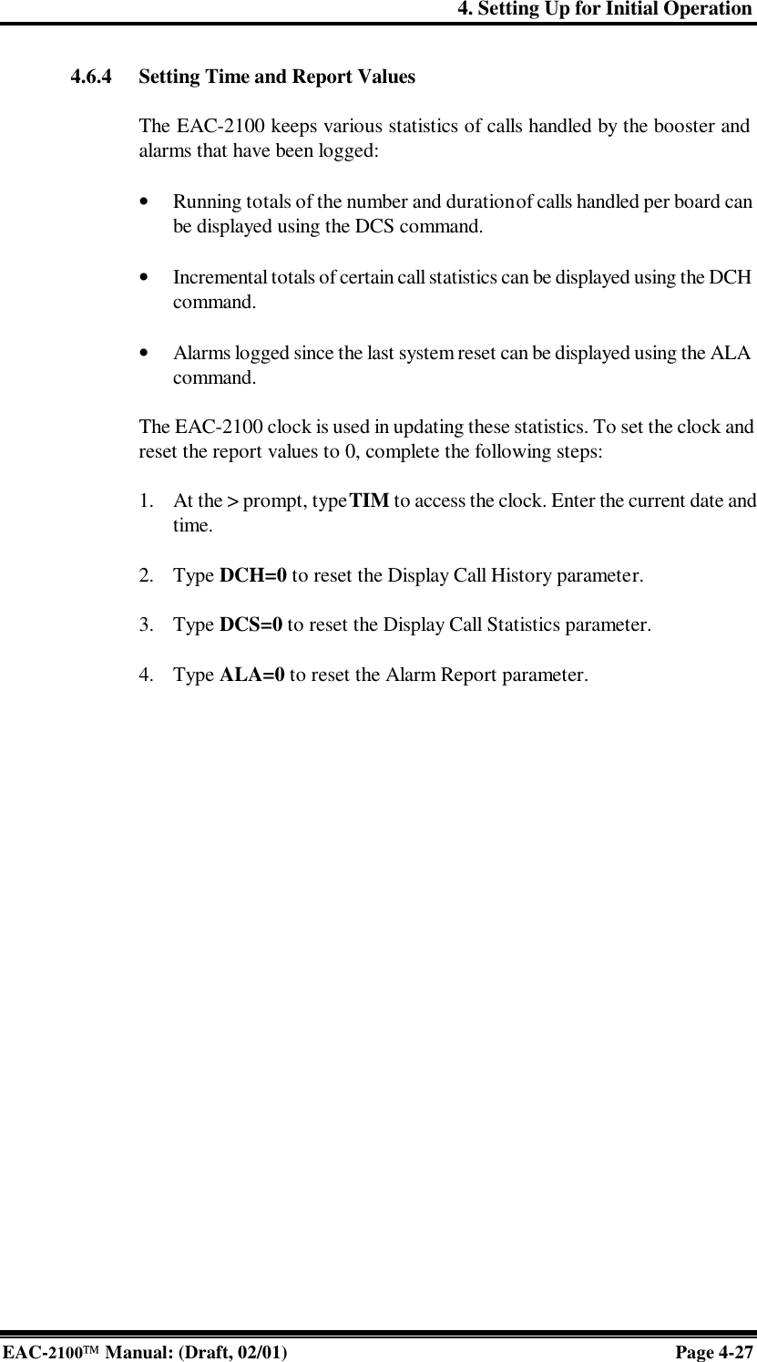 4. Setting Up for Initial Operation EAC-2100 Manual: (Draft, 02/01) Page 4-27 4.6.4 Setting Time and Report Values  The EAC-2100 keeps various statistics of calls handled by the booster and alarms that have been logged:  • Running totals of the number and duration of calls handled per board can be displayed using the DCS command.  • Incremental totals of certain call statistics can be displayed using the DCH command.  • Alarms logged since the last system reset can be displayed using the ALA command.   The EAC-2100 clock is used in updating these statistics. To set the clock and reset the report values to 0, complete the following steps:  1. At the &gt; prompt, type TIM to access the clock. Enter the current date and time.  2. Type DCH=0 to reset the Display Call History parameter.  3. Type DCS=0 to reset the Display Call Statistics parameter.  4. Type ALA=0 to reset the Alarm Report parameter.    