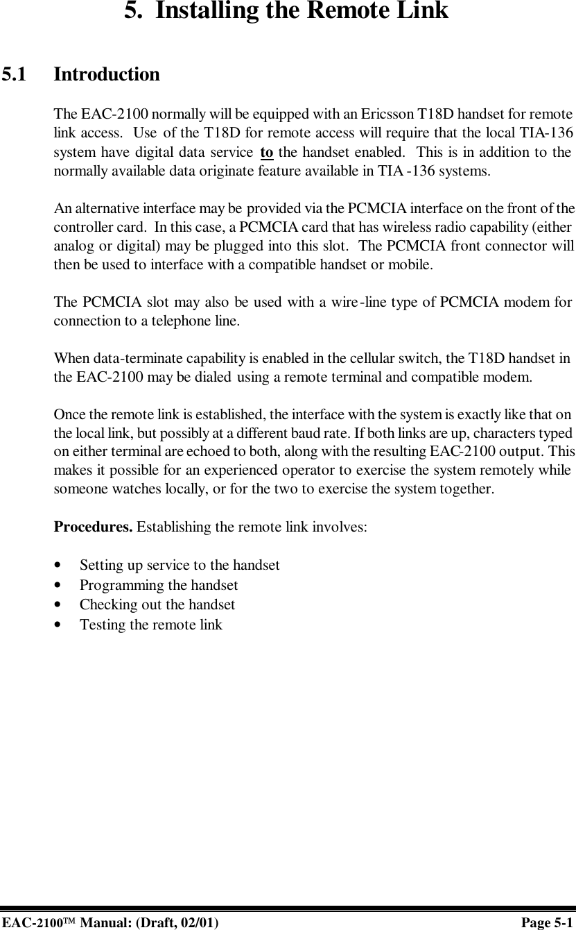  EAC-2100 Manual: (Draft, 02/01) Page 5-1 5. Installing the Remote Link   5.1 Introduction  The EAC-2100 normally will be equipped with an Ericsson T18D handset for remote link access.  Use of the T18D for remote access will require that the local TIA-136 system have digital data service to the handset enabled.  This is in addition to the normally available data originate feature available in TIA -136 systems.  An alternative interface may be provided via the PCMCIA interface on the front of the controller card.  In this case, a PCMCIA card that has wireless radio capability (either analog or digital) may be plugged into this slot.  The PCMCIA front connector will then be used to interface with a compatible handset or mobile.  The PCMCIA slot may also be used with a wire-line type of PCMCIA modem for connection to a telephone line.  When data-terminate capability is enabled in the cellular switch, the T18D handset in the EAC-2100 may be dialed using a remote terminal and compatible modem.   Once the remote link is established, the interface with the system is exactly like that on the local link, but possibly at a different baud rate. If both links are up, characters typed on either terminal are echoed to both, along with the resulting EAC-2100 output. This makes it possible for an experienced operator to exercise the system remotely while someone watches locally, or for the two to exercise the system together.  Procedures. Establishing the remote link involves:  • Setting up service to the handset • Programming the handset • Checking out the handset • Testing the remote link   