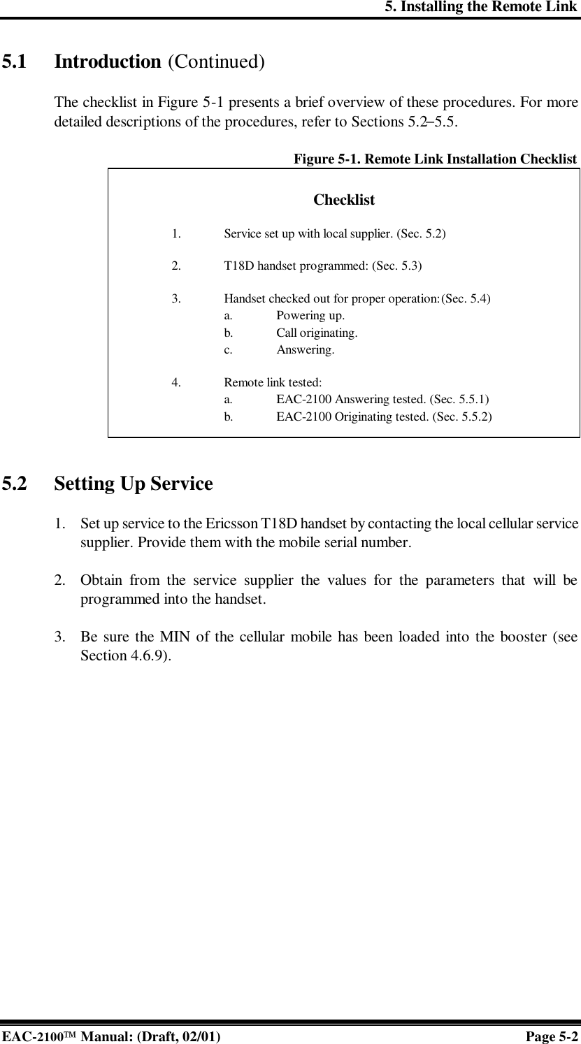 5. Installing the Remote Link EAC-2100 Manual: (Draft, 02/01) Page 5-2 5.1 Introduction (Continued)  The checklist in Figure 5-1 presents a brief overview of these procedures. For more detailed descriptions of the procedures, refer to Sections 5.2−5.5.  Figure 5-1. Remote Link Installation Checklist                 5.2 Setting Up Service   1. Set up service to the Ericsson T18D handset by contacting the local cellular service supplier. Provide them with the mobile serial number.  2. Obtain from the service supplier the values for the parameters that will be programmed into the handset.  3. Be sure the MIN of the cellular mobile has been loaded into the booster (see Section 4.6.9).    Checklist  ¨ 1. Service set up with local supplier. (Sec. 5.2)  ¨ 2. T18D handset programmed: (Sec. 5.3)  ¨ 3. Handset checked out for proper operation: (Sec. 5.4) ¨ a. Powering up. ¨ b. Call originating. ¨ c. Answering.  ¨ 4. Remote link tested: ¨ a. EAC-2100 Answering tested. (Sec. 5.5.1) ¨ b. EAC-2100 Originating tested. (Sec. 5.5.2) 