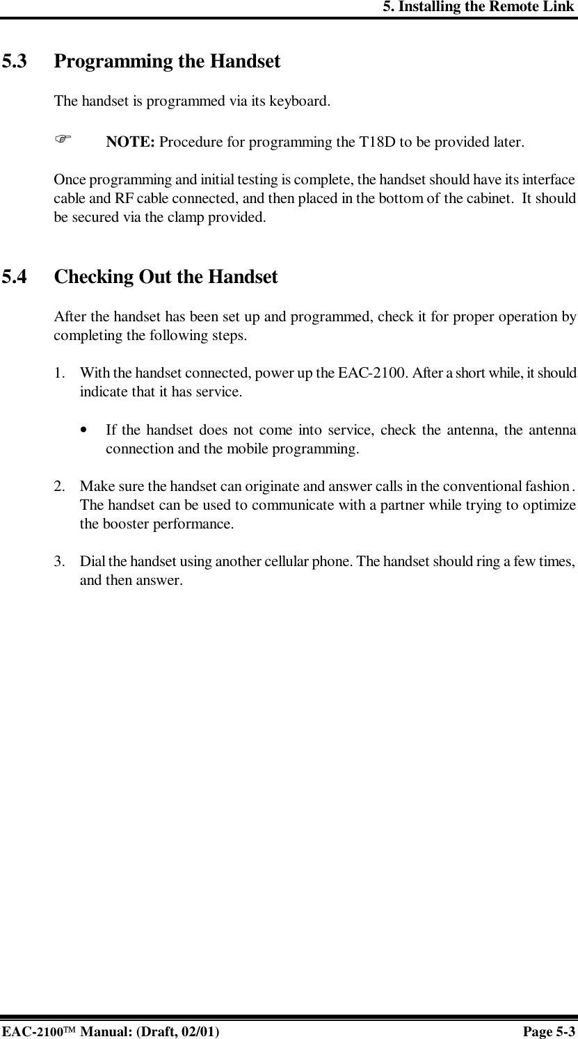 5. Installing the Remote Link EAC-2100 Manual: (Draft, 02/01) Page 5-3 5.3 Programming the Handset   The handset is programmed via its keyboard.  F NOTE: Procedure for programming the T18D to be provided later.  Once programming and initial testing is complete, the handset should have its interface cable and RF cable connected, and then placed in the bottom of the cabinet.  It should be secured via the clamp provided.   5.4 Checking Out the Handset  After the handset has been set up and programmed, check it for proper operation by completing the following steps.   1. With the handset connected, power up the EAC-2100. After a short while, it should indicate that it has service.  • If the handset does not come into service, check the antenna, the antenna connection and the mobile programming.  2. Make sure the handset can originate and answer calls in the conventional fashion. The handset can be used to communicate with a partner while trying to optimize the booster performance.  3. Dial the handset using another cellular phone. The handset should ring a few times, and then answer.  