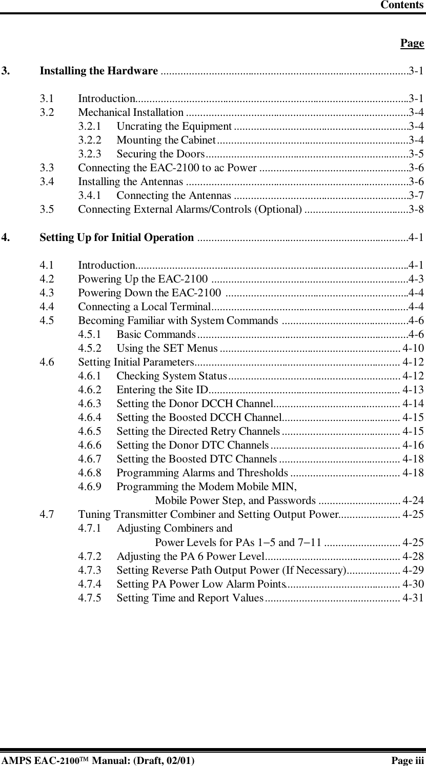 Contents  AMPS EAC-2100 Manual: (Draft, 02/01) Page iii  Page  3. Installing the Hardware ........................................................................................3-1  3.1 Introduction.................................................................................................3-1 3.2 Mechanical Installation ...............................................................................3-4 3.2.1 Uncrating the Equipment..............................................................3-4 3.2.2 Mounting the Cabinet....................................................................3-4 3.2.3 Securing the Doors........................................................................3-5 3.3 Connecting the EAC-2100 to ac Power .....................................................3-6 3.4 Installing the Antennas ...............................................................................3-6 3.4.1 Connecting the Antennas ..............................................................3-7 3.5 Connecting External Alarms/Controls (Optional) .....................................3-8  4. Setting Up for Initial Operation ...........................................................................4-1  4.1 Introduction.................................................................................................4-1 4.2 Powering Up the EAC-2100 ......................................................................4-3 4.3 Powering Down the EAC-2100 .................................................................4-4 4.4 Connecting a Local Terminal......................................................................4-4 4.5 Becoming Familiar with System Commands .............................................4-6 4.5.1 Basic Commands...........................................................................4-6 4.5.2 Using the SET Menus ................................................................ 4-10 4.6 Setting Initial Parameters......................................................................... 4-12 4.6.1 Checking System Status............................................................. 4-12 4.6.2 Entering the Site ID.................................................................... 4-13 4.6.3 Setting the Donor DCCH Channel............................................. 4-14 4.6.4 Setting the Boosted DCCH Channel.......................................... 4-15 4.6.5 Setting the Directed Retry Channels.......................................... 4-15 4.6.6 Setting the Donor DTC Channels.............................................. 4-16 4.6.7 Setting the Boosted DTC Channels ........................................... 4-18 4.6.8 Programming Alarms and Thresholds ....................................... 4-18 4.6.9 Programming the Modem Mobile MIN,  Mobile Power Step, and Passwords ............................. 4-24 4.7 Tuning Transmitter Combiner and Setting Output Power...................... 4-25 4.7.1 Adjusting Combiners and  Power Levels for PAs 1−5 and 7−11 ........................... 4-25 4.7.2 Adjusting the PA 6 Power Level................................................ 4-28 4.7.3 Setting Reverse Path Output Power (If Necessary)................... 4-29 4.7.4 Setting PA Power Low Alarm Points......................................... 4-30 4.7.5 Setting Time and Report Values................................................ 4-31   