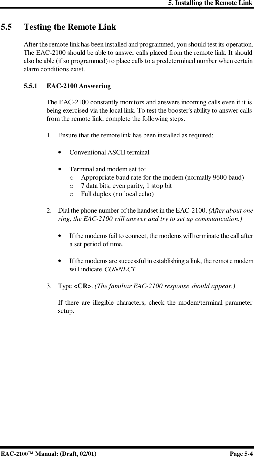 5. Installing the Remote Link EAC-2100 Manual: (Draft, 02/01) Page 5-4 5.5 Testing the Remote Link  After the remote link has been installed and programmed, you should test its operation. The EAC-2100 should be able to answer calls placed from the remote link. It should also be able (if so programmed) to place calls to a predetermined number when certain alarm conditions exist.  5.5.1 EAC-2100 Answering  The EAC-2100 constantly monitors and answers incoming calls even if it is being exercised via the local link. To test the booster&apos;s ability to answer calls from the remote link, complete the following steps.  1. Ensure that the remote link has been installed as required:  • Conventional ASCII terminal  • Terminal and modem set to: o  Appropriate baud rate for the modem (normally 9600 baud) o  7 data bits, even parity, 1 stop bit o  Full duplex (no local echo)  2. Dial the phone number of the handset in the EAC-2100. (After about one ring, the EAC-2100 will answer and try to set up communication.)  • If the modems fail to connect, the modems will terminate the call after a set period of time.  • If the modems are successful in establishing a link, the remote modem will indicate CONNECT.   3. Type &lt;CR&gt;. (The familiar EAC-2100 response should appear.)   If there are illegible characters, check the modem/terminal parameter setup.  