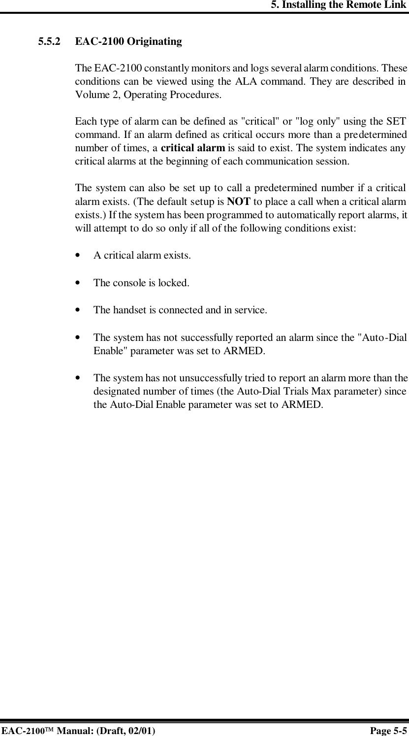 5. Installing the Remote Link EAC-2100 Manual: (Draft, 02/01) Page 5-5 5.5.2 EAC-2100 Originating  The EAC-2100 constantly monitors and logs several alarm conditions. These conditions can be viewed using the ALA command. They are described in Volume 2, Operating Procedures.   Each type of alarm can be defined as &quot;critical&quot; or &quot;log only&quot; using the SET command. If an alarm defined as critical occurs more than a predetermined number of times, a critical alarm is said to exist. The system indicates any critical alarms at the beginning of each communication session.  The system can also be set up to call a predetermined number if a critical alarm exists. (The default setup is NOT to place a call when a critical alarm exists.) If the system has been programmed to automatically report alarms, it will attempt to do so only if all of the following conditions exist:  • A critical alarm exists.  • The console is locked.  • The handset is connected and in service.  • The system has not successfully reported an alarm since the &quot;Auto-Dial Enable&quot; parameter was set to ARMED.  • The system has not unsuccessfully tried to report an alarm more than the designated number of times (the Auto-Dial Trials Max parameter) since the Auto-Dial Enable parameter was set to ARMED.   