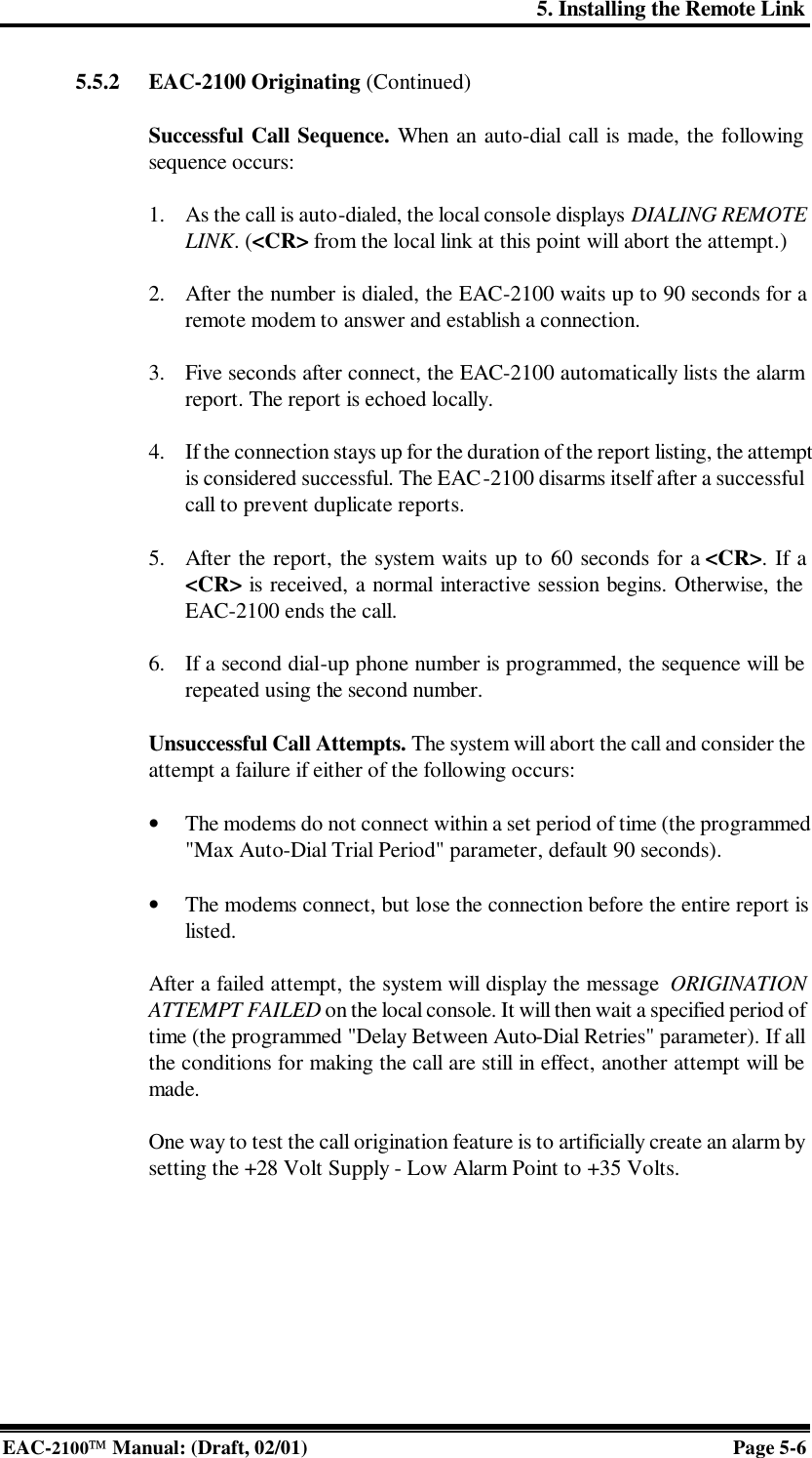 5. Installing the Remote Link EAC-2100 Manual: (Draft, 02/01) Page 5-6 5.5.2 EAC-2100 Originating (Continued)   Successful Call Sequence. When an auto-dial call is made, the following sequence occurs:  1. As the call is auto-dialed, the local console displays DIALING REMOTE LINK. (&lt;CR&gt; from the local link at this point will abort the attempt.)  2. After the number is dialed, the EAC-2100 waits up to 90 seconds for a remote modem to answer and establish a connection.  3. Five seconds after connect, the EAC-2100 automatically lists the alarm report. The report is echoed locally.  4. If the connection stays up for the duration of the report listing, the attempt is considered successful. The EAC-2100 disarms itself after a successful call to prevent duplicate reports.  5. After the report, the system waits up to 60 seconds for a &lt;CR&gt;. If a &lt;CR&gt; is received, a normal interactive session begins. Otherwise, the EAC-2100 ends the call.  6. If a second dial-up phone number is programmed, the sequence will be repeated using the second number.  Unsuccessful Call Attempts. The system will abort the call and consider the attempt a failure if either of the following occurs:  • The modems do not connect within a set period of time (the programmed &quot;Max Auto-Dial Trial Period&quot; parameter, default 90 seconds).  • The modems connect, but lose the connection before the entire report is listed.  After a failed attempt, the system will display the message  ORIGINATION ATTEMPT FAILED on the local console. It will then wait a specified period of time (the programmed &quot;Delay Between Auto-Dial Retries&quot; parameter). If all the conditions for making the call are still in effect, another attempt will be made.  One way to test the call origination feature is to artificially create an alarm by setting the +28 Volt Supply - Low Alarm Point to +35 Volts.   