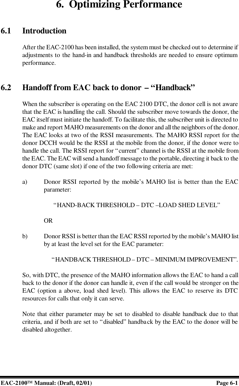  EAC-2100 Manual: (Draft, 02/01)         Page 6-1 6. Optimizing Performance   6.1 Introduction  After the EAC-2100 has been installed, the system must be checked out to determine if adjustments to the hand-in and handback thresholds are needed to ensure optimum performance.   6.2 Handoff from EAC back to donor – “Handback”  When the subscriber is operating on the EAC 2100 DTC, the donor cell is not aware that the EAC is handling the call. Should the subscriber move towards the donor, the EAC itself must initiate the handoff. To facilitate this, the subscriber unit is directed to make and report MAHO measurements on the donor and all the neighbors of the donor. The EAC looks at two of the RSSI measurements. The MAHO RSSI report for the donor DCCH would be the RSSI at the mobile from the donor, if the donor were to handle the call. The RSSI report for “current” channel is the RSSI at the mobile from the EAC. The EAC will send a handoff message to the portable, directing it back to the donor DTC (same slot) if one of the two following criteria are met:  a) Donor RSSI reported by the mobile’s MAHO list is better than the EAC parameter:   “HAND-BACK THRESHOLD – DTC –LOAD SHED LEVEL”  OR  b) Donor RSSI is better than the EAC RSSI reported by the mobile’s MAHO list by at least the level set for the EAC parameter:       “HANDBACK THRESHOLD – DTC – MINIMUM IMPROVEMENT”.   So, with DTC, the presence of the MAHO information allows the EAC to hand a call back to the donor if the donor can handle it, even if the call would be stronger on the EAC (option a above, load shed level). This allows the EAC to reserve its DTC resources for calls that only it can serve.  Note that either parameter may be set to disabled to disable handback due to that criteria, and if both are set to “disabled” handback by the EAC to the donor will be disabled altogether.     