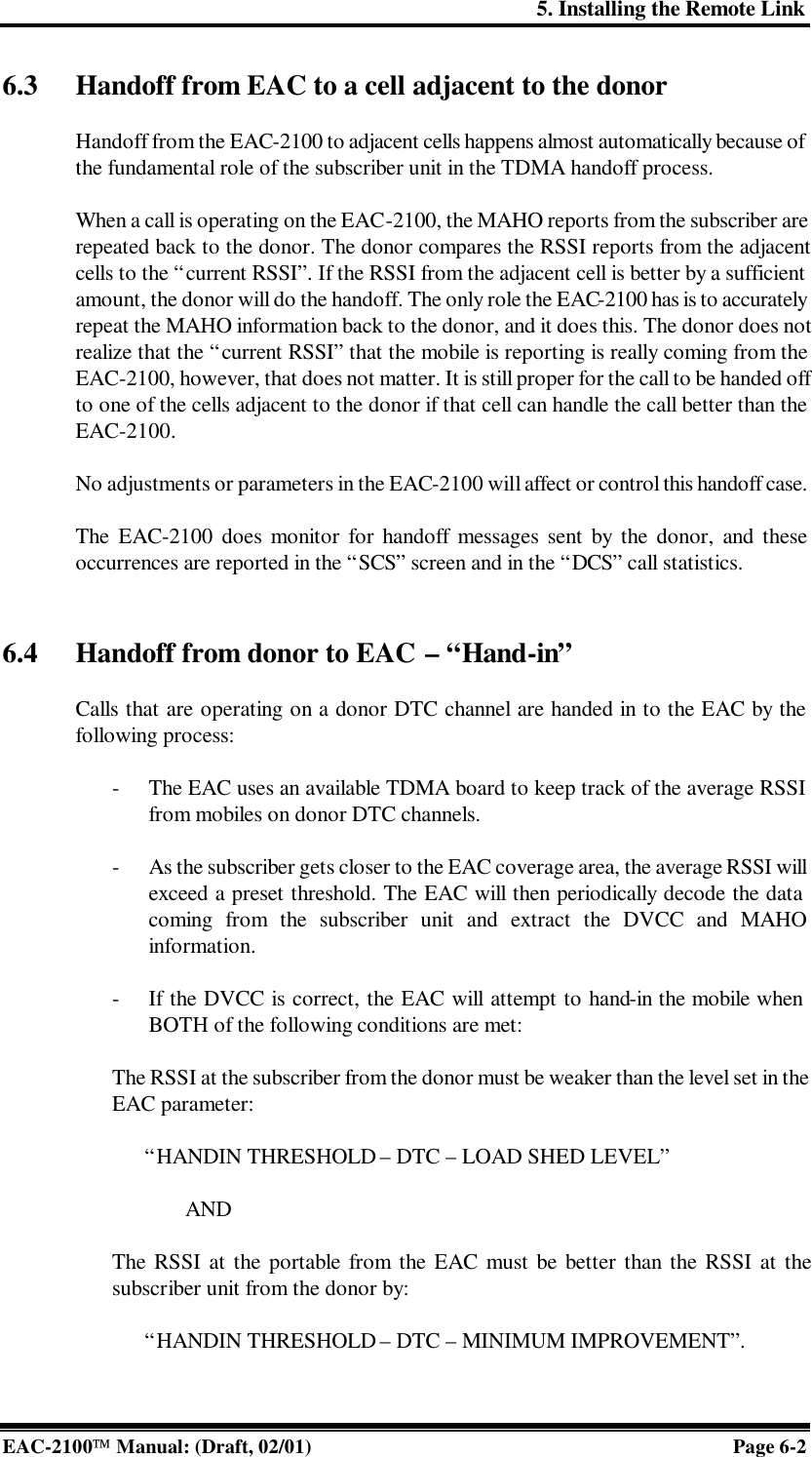 5. Installing the Remote Link EAC-2100 Manual: (Draft, 02/01) Page 6-2 6.3 Handoff from EAC to a cell adjacent to the donor    Handoff from the EAC-2100 to adjacent cells happens almost automatically because of the fundamental role of the subscriber unit in the TDMA handoff process.   When a call is operating on the EAC-2100, the MAHO reports from the subscriber are repeated back to the donor. The donor compares the RSSI reports from the adjacent cells to the “current RSSI”. If the RSSI from the adjacent cell is better by a sufficient amount, the donor will do the handoff. The only role the EAC-2100 has is to accurately repeat the MAHO information back to the donor, and it does this. The donor does not realize that the “current RSSI” that the mobile is reporting is really coming from the EAC-2100, however, that does not matter. It is still proper for the call to be handed off to one of the cells adjacent to the donor if that cell can handle the call better than the EAC-2100.   No adjustments or parameters in the EAC-2100 will affect or control this handoff case.   The EAC-2100 does monitor for handoff messages sent by the donor, and these occurrences are reported in the “SCS” screen and in the “DCS” call statistics.   6.4 Handoff from donor to EAC – “Hand-in”  Calls that are operating on a donor DTC channel are handed in to the EAC by the following process:  - The EAC uses an available TDMA board to keep track of the average RSSI from mobiles on donor DTC channels.  - As the subscriber gets closer to the EAC coverage area, the average RSSI will exceed a preset threshold. The EAC will then periodically decode the data coming from the subscriber unit and extract the DVCC and MAHO information.  - If the DVCC is correct, the EAC will attempt to hand-in the mobile when  BOTH of the following conditions are met:  The RSSI at the subscriber from the donor must be weaker than the level set in the EAC parameter:        “HANDIN THRESHOLD – DTC – LOAD SHED LEVEL”  AND   The RSSI at the portable from the EAC must be better than the RSSI at the subscriber unit from the donor by:        “HANDIN THRESHOLD – DTC – MINIMUM IMPROVEMENT”.    