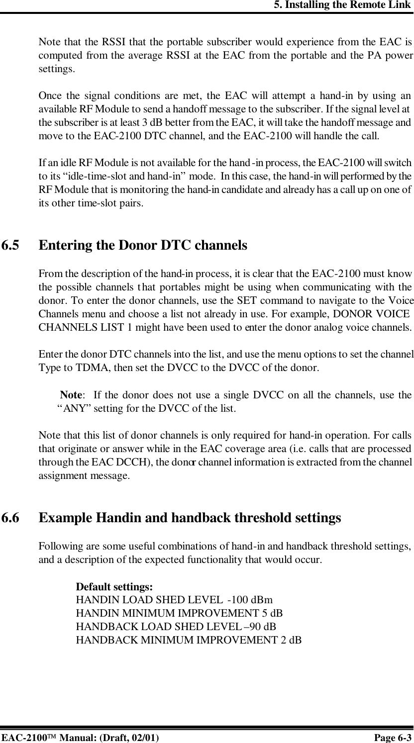 5. Installing the Remote Link EAC-2100 Manual: (Draft, 02/01) Page 6-3 Note that the RSSI that the portable subscriber would experience from the EAC is computed from the average RSSI at the EAC from the portable and the PA power settings.  Once the signal conditions are met, the EAC will attempt a hand-in by using an available RF Module to send a handoff message to the subscriber. If the signal level at the subscriber is at least 3 dB better from the EAC, it will take the handoff message and move to the EAC-2100 DTC channel, and the EAC-2100 will handle the call.   If an idle RF Module is not available for the hand-in process, the EAC-2100 will switch to its “idle-time-slot and hand-in” mode.  In this case, the hand-in will performed by the RF Module that is monitoring the hand-in candidate and already has a call up on one of its other time-slot pairs.   6.5 Entering the Donor DTC channels  From the description of the hand-in process, it is clear that the EAC-2100 must know the possible channels that portables might be using when communicating with the donor. To enter the donor channels, use the SET command to navigate to the Voice Channels menu and choose a list not already in use. For example, DONOR VOICE CHANNELS LIST 1 might have been used to enter the donor analog voice channels.   Enter the donor DTC channels into the list, and use the menu options to set the channel Type to TDMA, then set the DVCC to the DVCC of the donor.    Note:  If the donor does not use a single DVCC on all the channels, use the “ANY” setting for the DVCC of the list.  Note that this list of donor channels is only required for hand-in operation. For calls that originate or answer while in the EAC coverage area (i.e. calls that are processed through the EAC DCCH), the donor channel information is extracted from the channel assignment message.    6.6 Example Handin and handback threshold settings    Following are some useful combinations of hand-in and handback threshold settings, and a description of the expected functionality that would occur.  Default settings:   HANDIN LOAD SHED LEVEL  -100 dBm  HANDIN MINIMUM IMPROVEMENT 5 dB  HANDBACK LOAD SHED LEVEL –90 dB HANDBACK MINIMUM IMPROVEMENT 2 dB  