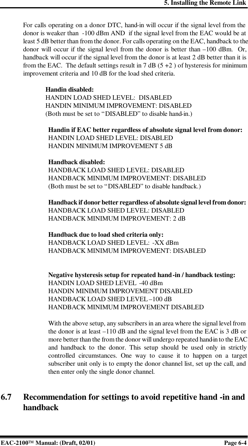 5. Installing the Remote Link EAC-2100 Manual: (Draft, 02/01) Page 6-4 For calls operating on a donor DTC, hand-in will occur if the signal level from the donor is weaker than  -100 dBm AND  if the signal level from the EAC would be at least 5 dB better than from the donor. For calls operating on the EAC, handback to the donor will occur if the signal level from the donor is better than –100 dBm.  Or, handback will occur if the signal level from the donor is at least 2 dB better than it is from the EAC.  The default settings result in 7 dB (5 +2 ) of hysteresis for minimum improvement criteria and 10 dB for the load shed criteria.  Handin disabled: HANDIN LOAD SHED LEVEL:  DISABLED  HANDIN MINIMUM IMPROVEMENT: DISABLED (Both must be set to “DISABLED” to disable hand-in.)  Handin if EAC better regardless of absolute signal level from donor: HANDIN LOAD SHED LEVEL: DISABLED  HANDIN MINIMUM IMPROVEMENT 5 dB   Handback disabled: HANDBACK LOAD SHED LEVEL: DISABLED HANDBACK MINIMUM IMPROVEMENT: DISABLED (Both must be set to “DISABLED” to disable handback.)  Handback if donor better regardless of absolute signal level from donor: HANDBACK LOAD SHED LEVEL: DISABLED HANDBACK MINIMUM IMPROVEMENT: 2 dB  Handback due to load shed criteria only:   HANDBACK LOAD SHED LEVEL:  -XX dBm HANDBACK MINIMUM IMPROVEMENT: DISABLED   Negative hysteresis setup for repeated hand-in / handback testing: HANDIN LOAD SHED LEVEL  -40 dBm  HANDIN MINIMUM IMPROVEMENT DISABLED  HANDBACK LOAD SHED LEVEL –100 dB HANDBACK MINIMUM IMPROVEMENT DISABLED  With the above setup, any subscribers in an area where the signal level from the donor is at least –110 dB and the signal level from the EAC is 3 dB or more better than the from the donor will undergo repeated hand-in to the EAC and handback to the donor. This setup should be used only in strictly controlled circumstances. One way to cause it to happen on a target subscriber unit only is to empty the donor channel list, set up the call, and then enter only the single donor channel.    6.7 Recommendation for settings to avoid repetitive hand -in and handback  