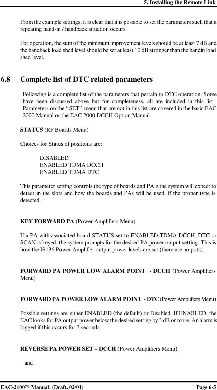 5. Installing the Remote Link EAC-2100 Manual: (Draft, 02/01) Page 6-5 From the example settings, it is clear that it is possible to set the parameters such that a repeating hand-in / handback situation occurs.   For operation, the sum of the minimum improvement levels should be at least 7 dB and the handback load shed level should be set at least 10 dB stronger than the handin load shed level.   6.8 Complete list of DTC related parameters  Following is a complete list of the parameters that pertain to DTC operation. Some have been discussed above but for completeness, all are included in this list. Parameters on the “SET” menu that are not in this list are covered in the basic EAC 2000 Manual or the EAC 2000 DCCH Option Manual.  STATUS (RF Boards Menu)   Choices for Status of positions are:  DISABLED ENABLED TDMA DCCH ENABLED TDMA DTC  This parameter setting controls the type of boards and PA’s the system will expect to detect in the slots and how the boards and PAs will be used, if the proper type is detected.    KEY FORWARD PA (Power Amplifiers Menu)  If a PA with associated board STATUS set to ENABLED TDMA DCCH, DTC or SCAN is keyed, the system prompts for the desired PA power output setting. This is how the IS136 Power Amplifier output power levels are set (there are no pots).    FORWARD PA POWER LOW ALARM POINT  - DCCH (Power Amplifiers Menu)   FORWARD PA POWER LOW ALARM POINT  - DTC (Power Amplifiers Menu)  Possible settings are either ENABLED (the default) or Disabled. If ENABLED, the EAC looks for PA output power below the desired setting by 3 dB or more. An alarm is logged if this occurs for 3 seconds.   REVERSE PA POWER SET – DCCH (Power Amplifiers Menu)     and 