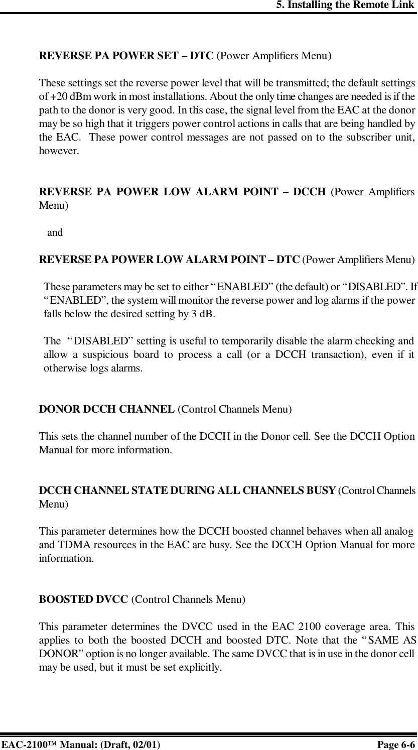 5. Installing the Remote Link EAC-2100 Manual: (Draft, 02/01) Page 6-6  REVERSE PA POWER SET – DTC (Power Amplifiers Menu)   These settings set the reverse power level that will be transmitted; the default settings of +20 dBm work in most installations. About the only time changes are needed is if the path to the donor is very good. In this case, the signal level from the EAC at the donor may be so high that it triggers power control actions in calls that are being handled by the EAC.  These power control messages are not passed on to the subscriber unit, however.   REVERSE PA POWER LOW ALARM POINT – DCCH (Power Amplifiers Menu)     and  REVERSE PA POWER LOW ALARM POINT – DTC (Power Amplifiers Menu)  These parameters may be set to either “ENABLED” (the default) or “DISABLED”. If “ENABLED”, the system will monitor the reverse power and log alarms if the power falls below the desired setting by 3 dB.  The  “DISABLED” setting is useful to temporarily disable the alarm checking and allow a suspicious board to process a call (or a DCCH transaction), even if it otherwise logs alarms.   DONOR DCCH CHANNEL (Control Channels Menu)  This sets the channel number of the DCCH in the Donor cell. See the DCCH Option Manual for more information.   DCCH CHANNEL STATE DURING ALL CHANNELS BUSY (Control Channels Menu)  This parameter determines how the DCCH boosted channel behaves when all analog and TDMA resources in the EAC are busy. See the DCCH Option Manual for more information.   BOOSTED DVCC (Control Channels Menu)  This parameter determines the DVCC used in the EAC 2100 coverage area. This applies to both the boosted DCCH and boosted DTC. Note that the “SAME AS DONOR” option is no longer available. The same DVCC that is in use in the donor cell may be used, but it must be set explicitly.    